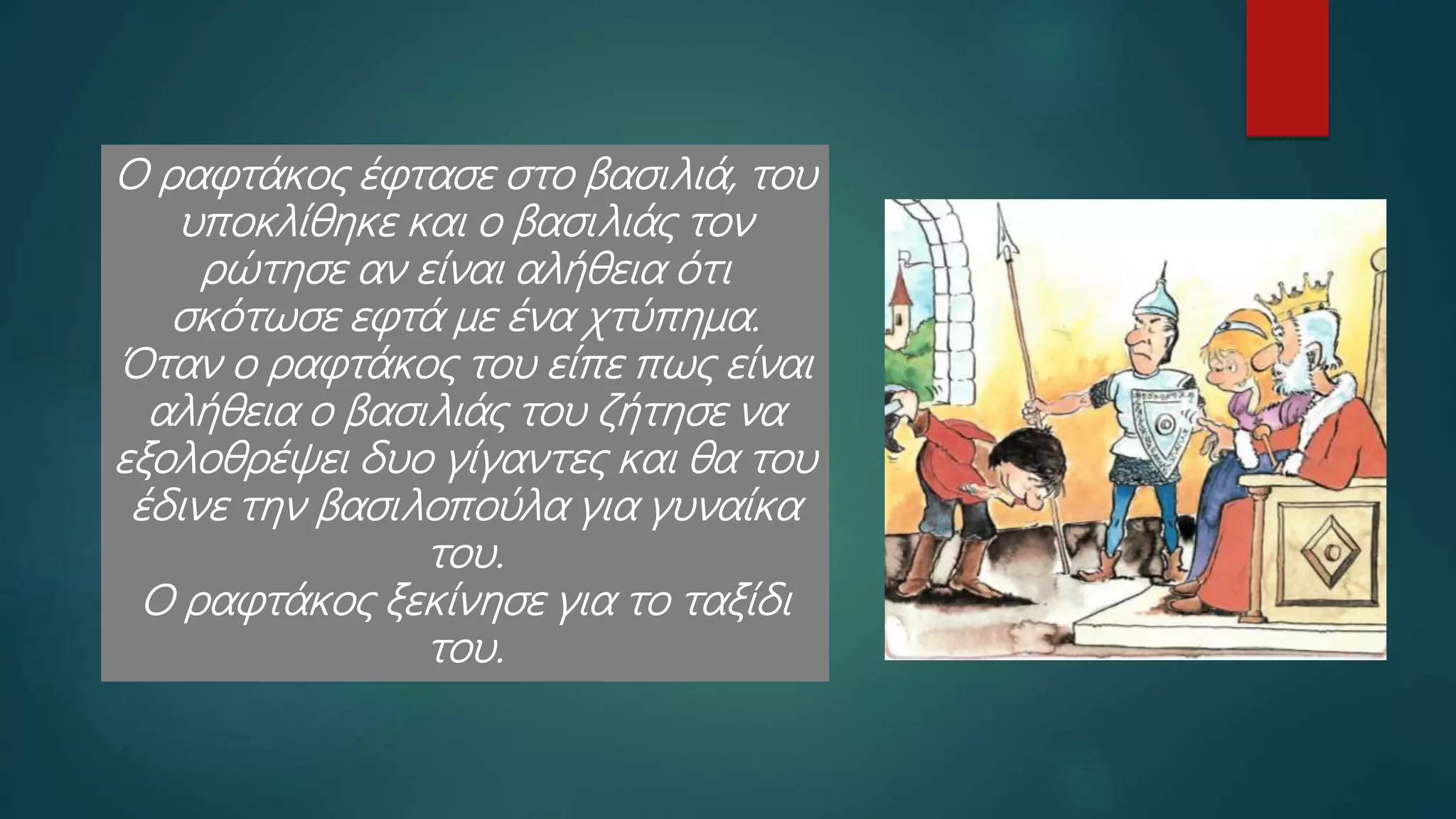 Ο ραφτάκος έφτασε στο βασιλιά, του
υποκλίθηκε και ο βασιλιάς τον
ρώτησε αν είναι αλήθεια ότι
σκότωσε εφτά με ένα χτύπημα.
Όταν ο ραφτάκος του είπε πως είναι
αλήθεια ο βασιλιάς του ζήτησε να
εξολοθρέψει δυο γίγαντες και θα του
έδινε την βασιλοπούλα για γυναίκα
του.
Ο ραφτάκος ξεκίνησε για το ταξίδι
του.
 