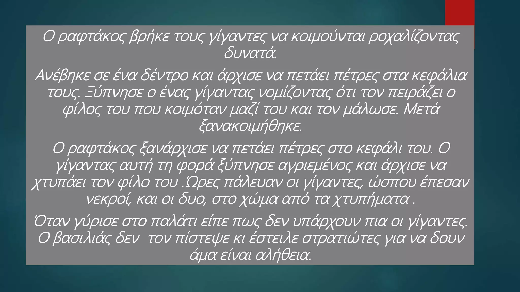 Ο ραφτάκος βρήκε τους γίγαντες να κοιμούνται ροχαλίζοντας
δυνατά.
Ανέβηκε σε ένα δέντρο και άρχισε να πετάει πέτρες στα κεφάλια
τους. Ξύπνησε ο ένας γίγαντας νομίζοντας ότι τον πειράζει ο
φίλος του που κοιμόταν μαζί του και τον μάλωσε. Μετά
ξανακοιμήθηκε.
Ο ραφτάκος ξανάρχισε να πετάει πέτρες στο κεφάλι του. Ο
γίγαντας αυτή τη φορά ξύπνησε αγριεμένος και άρχισε να
χτυπάει τον φίλο του .Ώρες πάλευαν οι γίγαντες, ώσπου έπεσαν
νεκροί, και οι δυο, στο χώμα από τα χτυπήματα .
Όταν γύρισε στο παλάτι είπε πως δεν υπάρχουν πια οι γίγαντες.
Ο βασιλιάς δεν τον πίστεψε κι έστειλε στρατιώτες για να δουν
άμα είναι αλήθεια.
 
