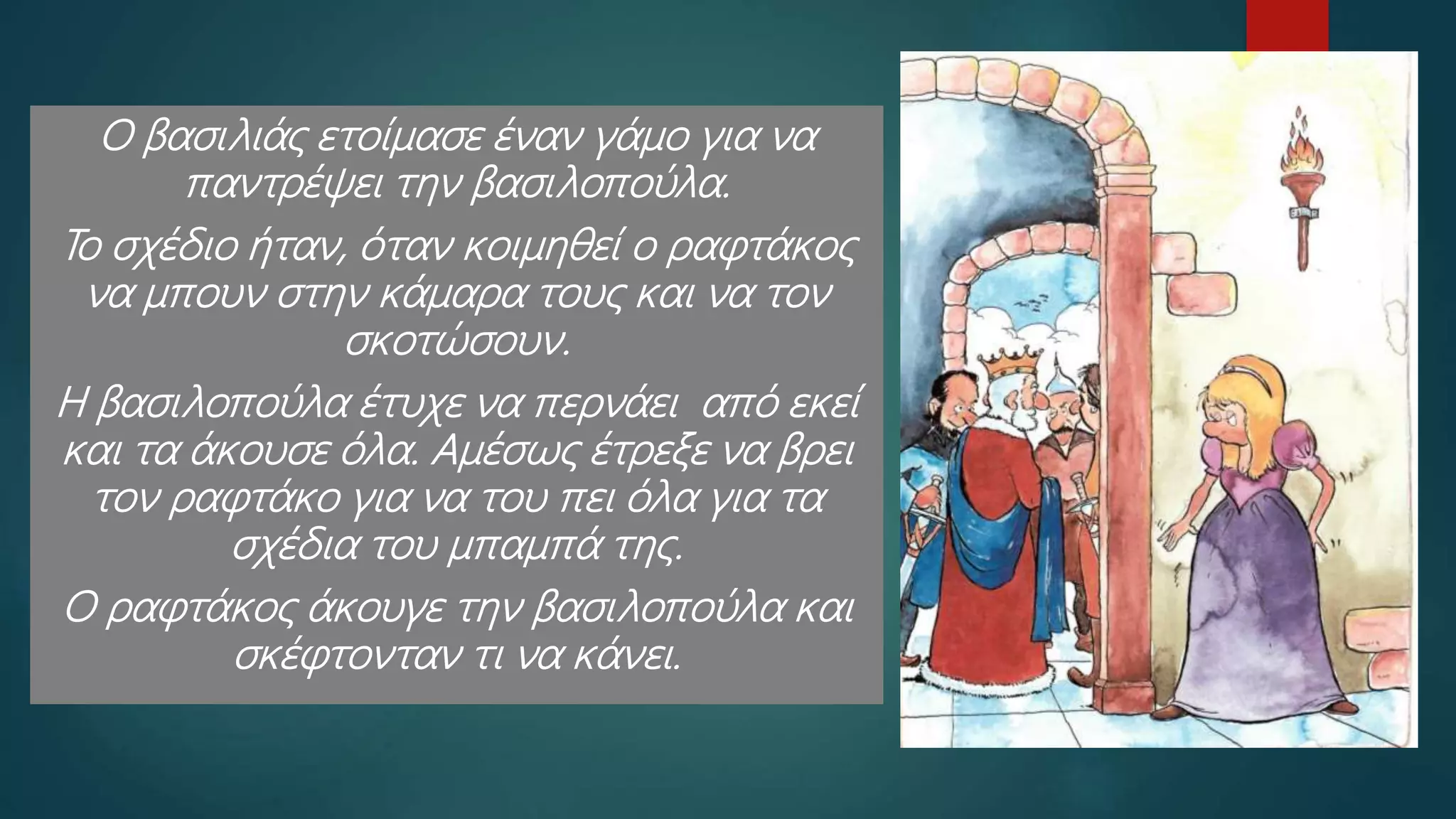 Ο βασιλιάς ετοίμασε έναν γάμο για να
παντρέψει την βασιλοπούλα.
Το σχέδιο ήταν, όταν κοιμηθεί ο ραφτάκος
να μπουν στην κάμαρα τους και να τον
σκοτώσουν.
Η βασιλοπούλα έτυχε να περνάει από εκεί
και τα άκουσε όλα. Αμέσως έτρεξε να βρει
τον ραφτάκο για να του πει όλα για τα
σχέδια του μπαμπά της.
Ο ραφτάκος άκουγε την βασιλοπούλα και
σκέφτονταν τι να κάνει.
 