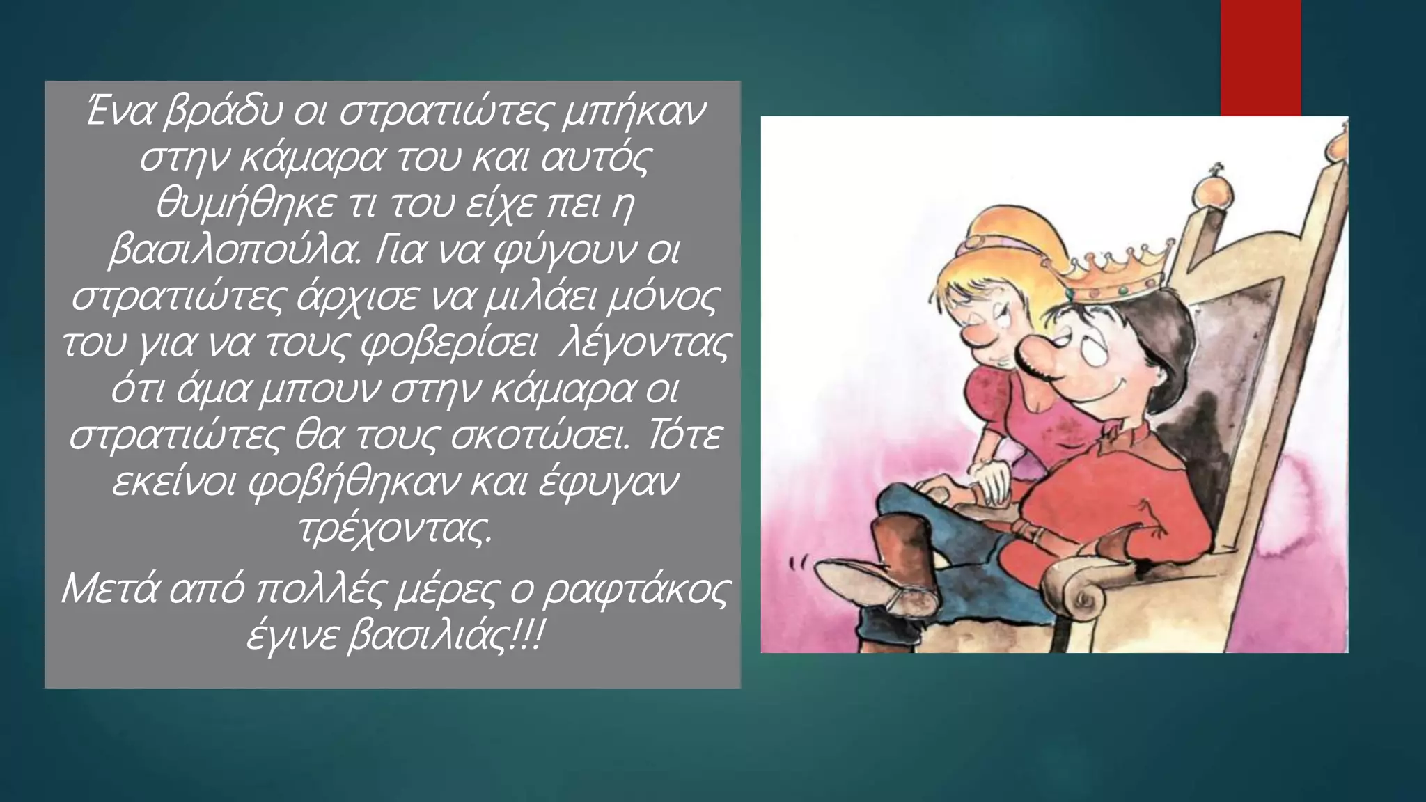 Ένα βράδυ οι στρατιώτες μπήκαν
στην κάμαρα του και αυτός
θυμήθηκε τι του είχε πει η
βασιλοπούλα. Για να φύγουν οι
στρατιώτες άρχισε να μιλάει μόνος
του για να τους φοβερίσει λέγοντας
ότι άμα μπουν στην κάμαρα οι
στρατιώτες θα τους σκοτώσει. Τότε
εκείνοι φοβήθηκαν και έφυγαν
τρέχοντας.
Μετά από πολλές μέρες ο ραφτάκος
έγινε βασιλιάς!!!
 