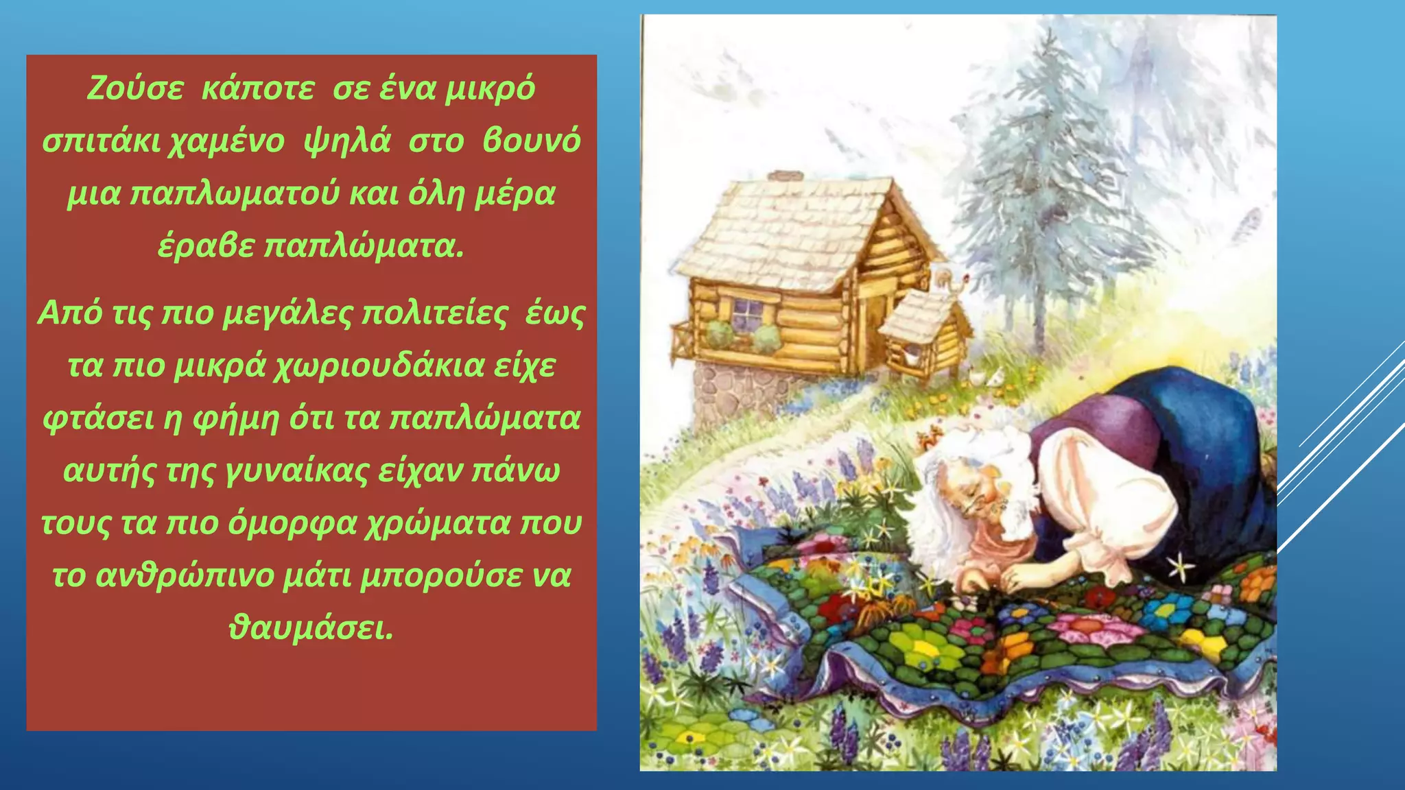 Ζούσε κάποτε σε ένα μικρό
σπιτάκι χαμένο ψηλά στο βουνό
μια παπλωματού και όλη μέρα
έραβε παπλώματα.
Από τις πιο μεγάλες πολιτείες έως
τα πιο μικρά χωριουδάκια είχε
φτάσει η φήμη ότι τα παπλώματα
αυτής της γυναίκας είχαν πάνω
τους τα πιο όμορφα χρώματα που
το ανθρώπινο μάτι μπορούσε να
θαυμάσει.
 