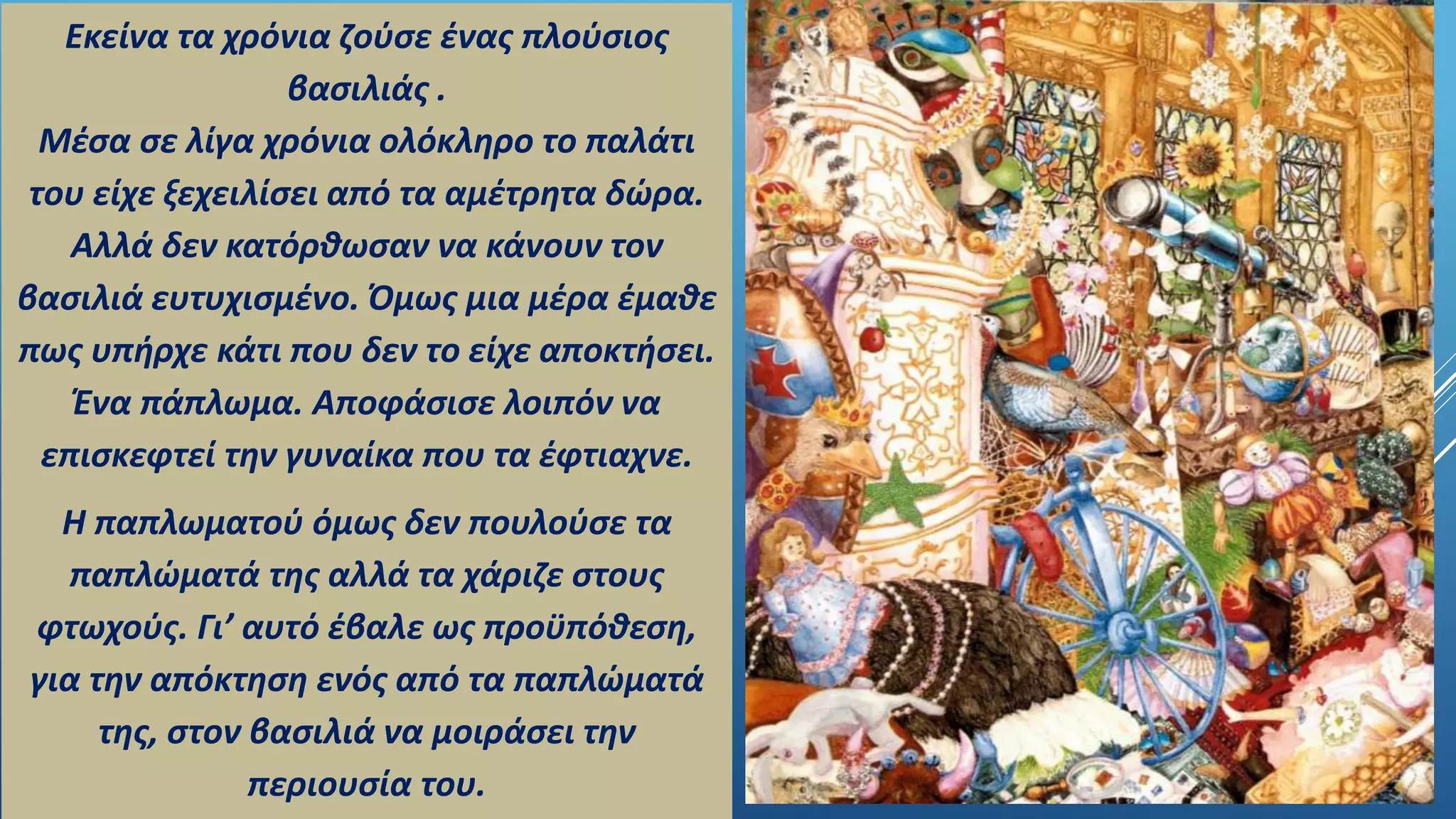 Εκείνα τα χρόνια ζούσε ένας πλούσιος
βασιλιάς .
Μέσα σε λίγα χρόνια ολόκληρο το παλάτι
του είχε ξεχειλίσει από τα αμέτρητα δώρα.
Αλλά δεν κατόρθωσαν να κάνουν τον
βασιλιά ευτυχισμένο. Όμως μια μέρα έμαθε
πως υπήρχε κάτι που δεν το είχε αποκτήσει.
Ένα πάπλωμα. Αποφάσισε λοιπόν να
επισκεφτεί την γυναίκα που τα έφτιαχνε.
Η παπλωματού όμως δεν πουλούσε τα
παπλώματά της αλλά τα χάριζε στους
φτωχούς. Γι’ αυτό έβαλε ως προϋπόθεση,
για την απόκτηση ενός από τα παπλώματά
της, στον βασιλιά να μοιράσει την
περιουσία του.
 