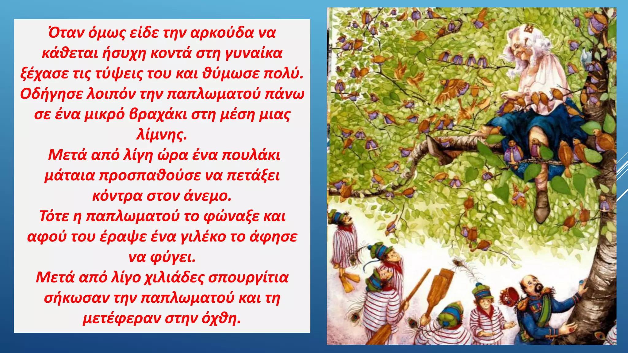 Όταν όμως είδε την αρκούδα να
κάθεται ήσυχη κοντά στη γυναίκα
ξέχασε τις τύψεις του και θύμωσε πολύ.
Οδήγησε λοιπόν την παπλωματού πάνω
σε ένα μικρό βραχάκι στη μέση μιας
λίμνης.
Μετά από λίγη ώρα ένα πουλάκι
μάταια προσπαθούσε να πετάξει
κόντρα στον άνεμο.
Τότε η παπλωματού το φώναξε και
αφού του έραψε ένα γιλέκο το άφησε
να φύγει.
Μετά από λίγο χιλιάδες σπουργίτια
σήκωσαν την παπλωματού και τη
μετέφεραν στην όχθη.
 