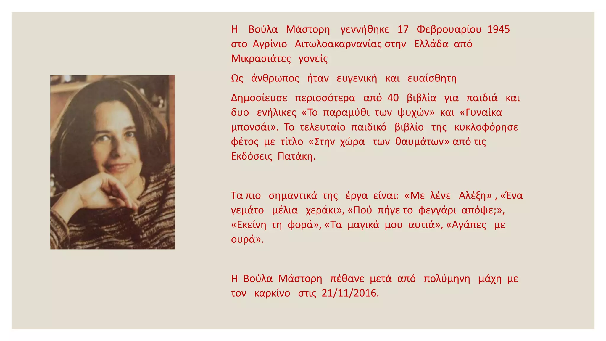 Η Βούλα Μάστορη γεννήθηκε 17 Φεβρουαρίου 1945
στο Αγρίνιο Αιτωλοακαρνανίας στην Ελλάδα από
Μικρασιάτες γονείς
Ως άνθρωπος ήταν ευγενική και ευαίσθητη
Δημοσίευσε περισσότερα από 40 βιβλία για παιδιά και
δυο ενήλικες «Το παραμύθι των ψυχών» και «Γυναίκα
μπονσάι». Το τελευταίο παιδικό βιβλίο της κυκλοφόρησε
φέτος με τίτλο «Στην χώρα των θαυμάτων» από τις
Εκδόσεις Πατάκη.
Τα πιο σημαντικά της έργα είναι: «Με λένε Αλέξη» , «Ένα
γεμάτο μέλια χεράκι», «Πού πήγε το φεγγάρι απόψε;»,
«Εκείνη τη φορά», «Τα μαγικά μου αυτιά», «Αγάπες με
ουρά».
Η Βούλα Μάστορη πέθανε μετά από πολύμηνη μάχη με
τον καρκίνο στις 21/11/2016.
 