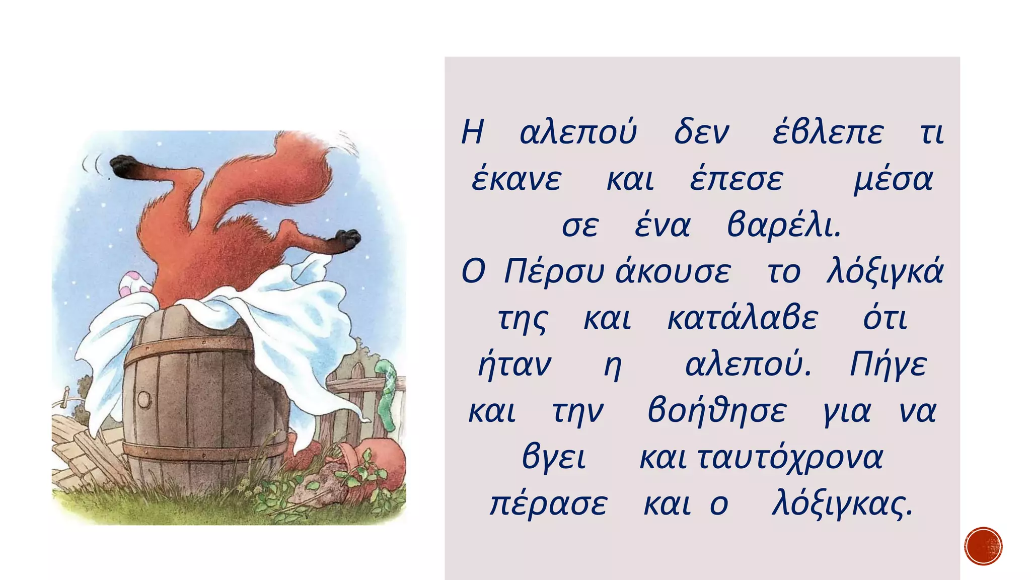 Η αλεπού δεν έβλεπε τι
έκανε και έπεσε μέσα
σε ένα βαρέλι.
Ο Πέρσυ άκουσε το λόξιγκά
της και κατάλαβε ότι
ήταν η αλεπού. Πήγε
και την βοήθησε για να
βγει και ταυτόχρονα
πέρασε και ο λόξιγκας.
 