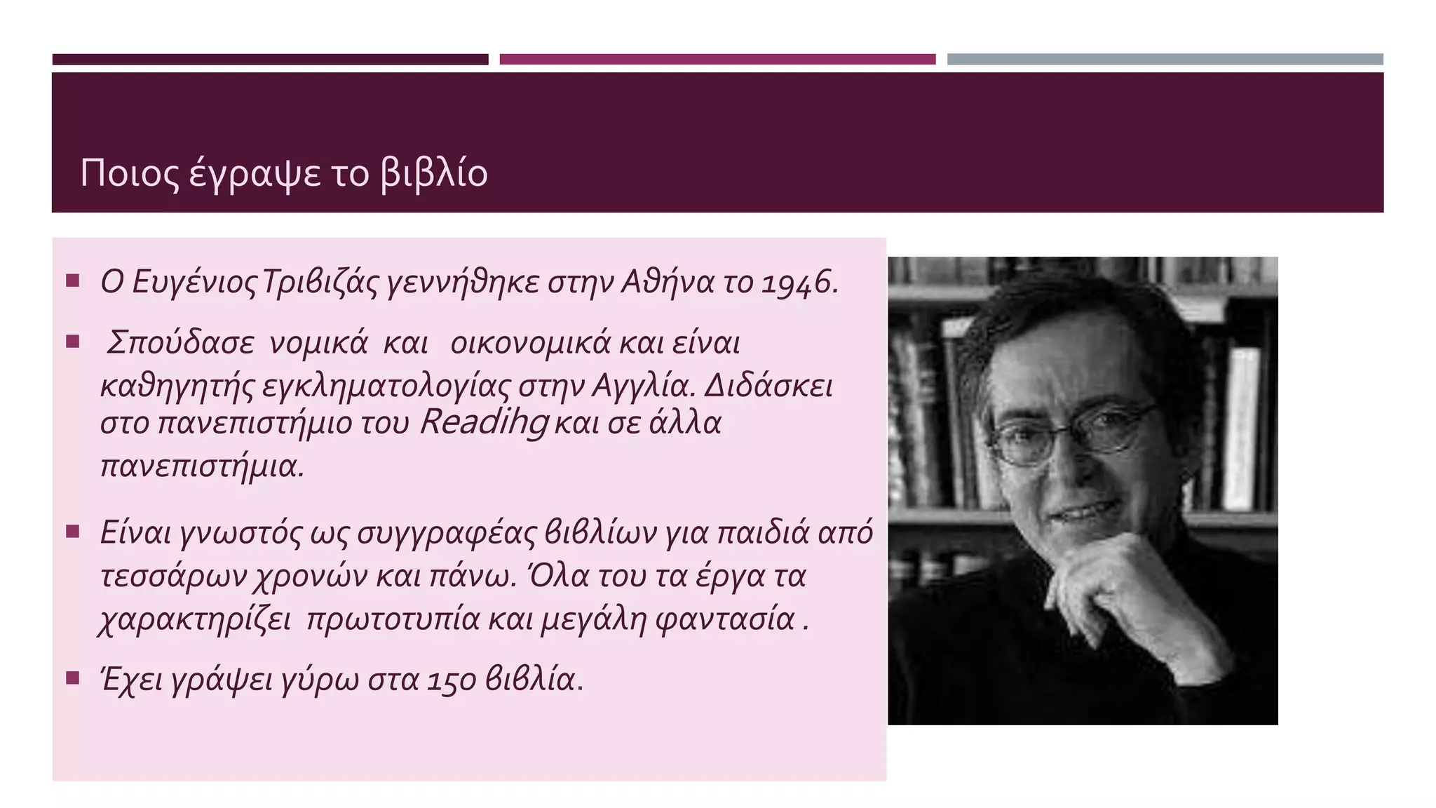 Ποιος έγραψε το βιβλίο
 Ο ΕυγένιοςΤριβιζάς γεννήθηκε στην Αθήνα το 1946.
 Σπούδασε νομικά και οικονομικά και είναι
καθηγητής εγκληματολογίας στην Αγγλία. Διδάσκει
στο πανεπιστήμιο του Readihg και σε άλλα
πανεπιστήμια.
 Είναι γνωστός ως συγγραφέας βιβλίων για παιδιά από
τεσσάρων χρονών και πάνω. Όλα του τα έργα τα
χαρακτηρίζει πρωτοτυπία και μεγάλη φαντασία .
 Έχει γράψει γύρω στα 150 βιβλία.
 