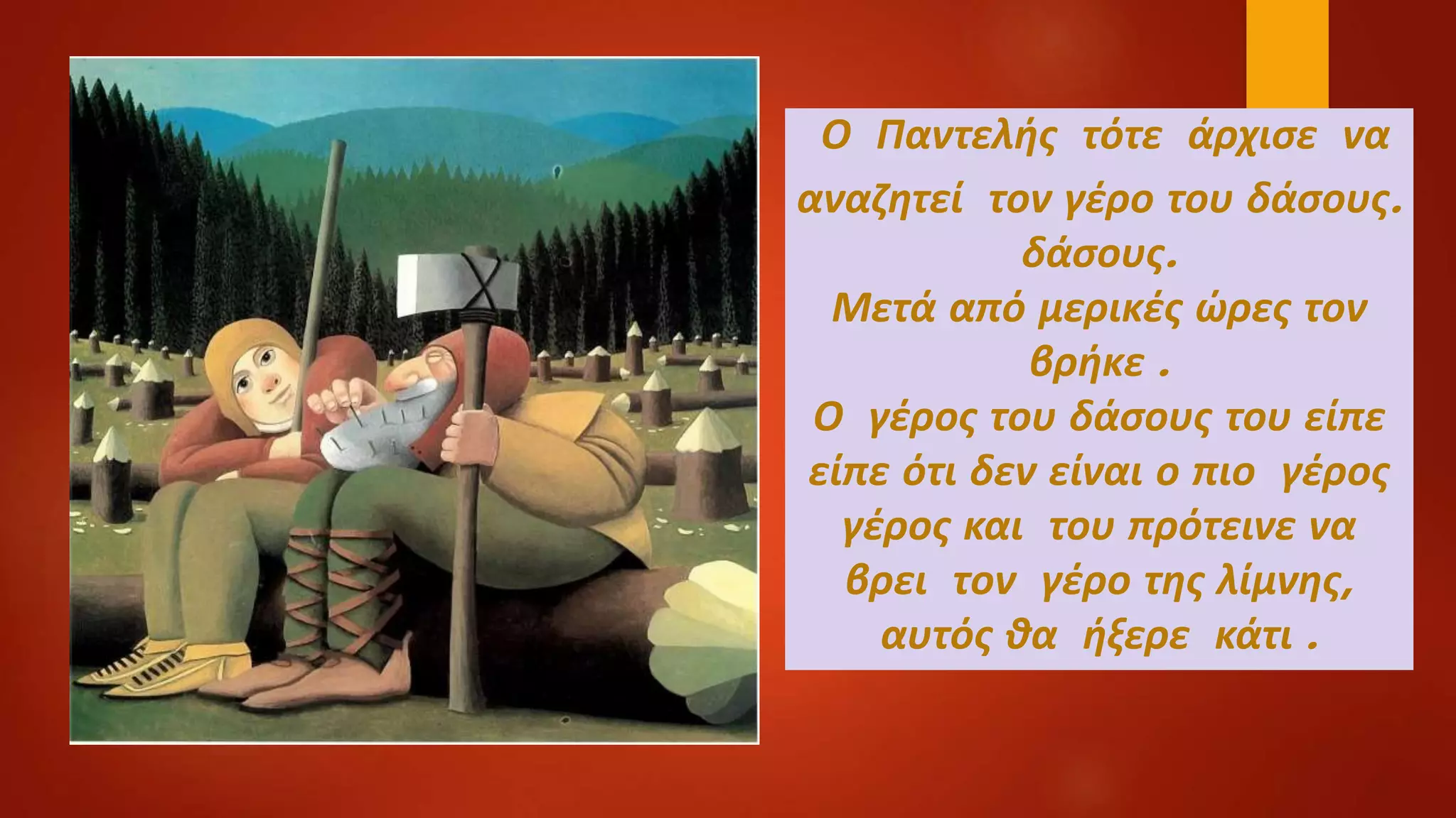 Ο Παντελής τότε άρχισε να
αναζητεί τον γέρο του δάσους.
δάσους.
Μετά από μερικές ώρες τον
βρήκε .
Ο γέρος του δάσους του είπε
είπε ότι δεν είναι ο πιο γέρος
γέρος και του πρότεινε να
βρει τον γέρο της λίμνης,
αυτός θα ήξερε κάτι .
 