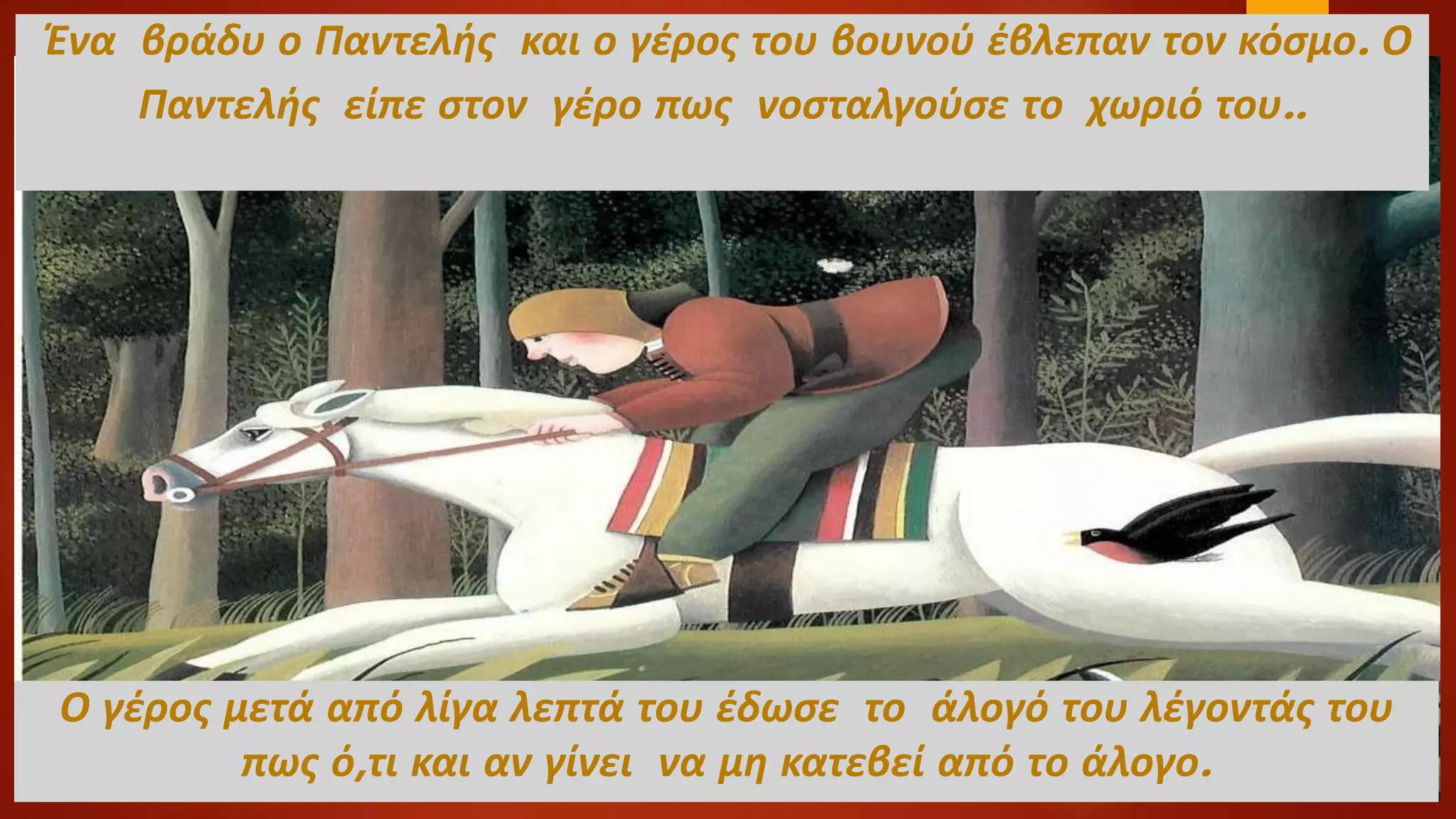 Ένα βράδυ ο Παντελής και ο γέρος του βουνού έβλεπαν τον κόσμο. Ο
Παντελής είπε στον γέρο πως νοσταλγούσε το χωριό του..
Ο γέρος μετά από λίγα λεπτά του έδωσε το άλογό του λέγοντάς του
πως ό,τι και αν γίνει να μη κατεβεί από το άλογο.
 