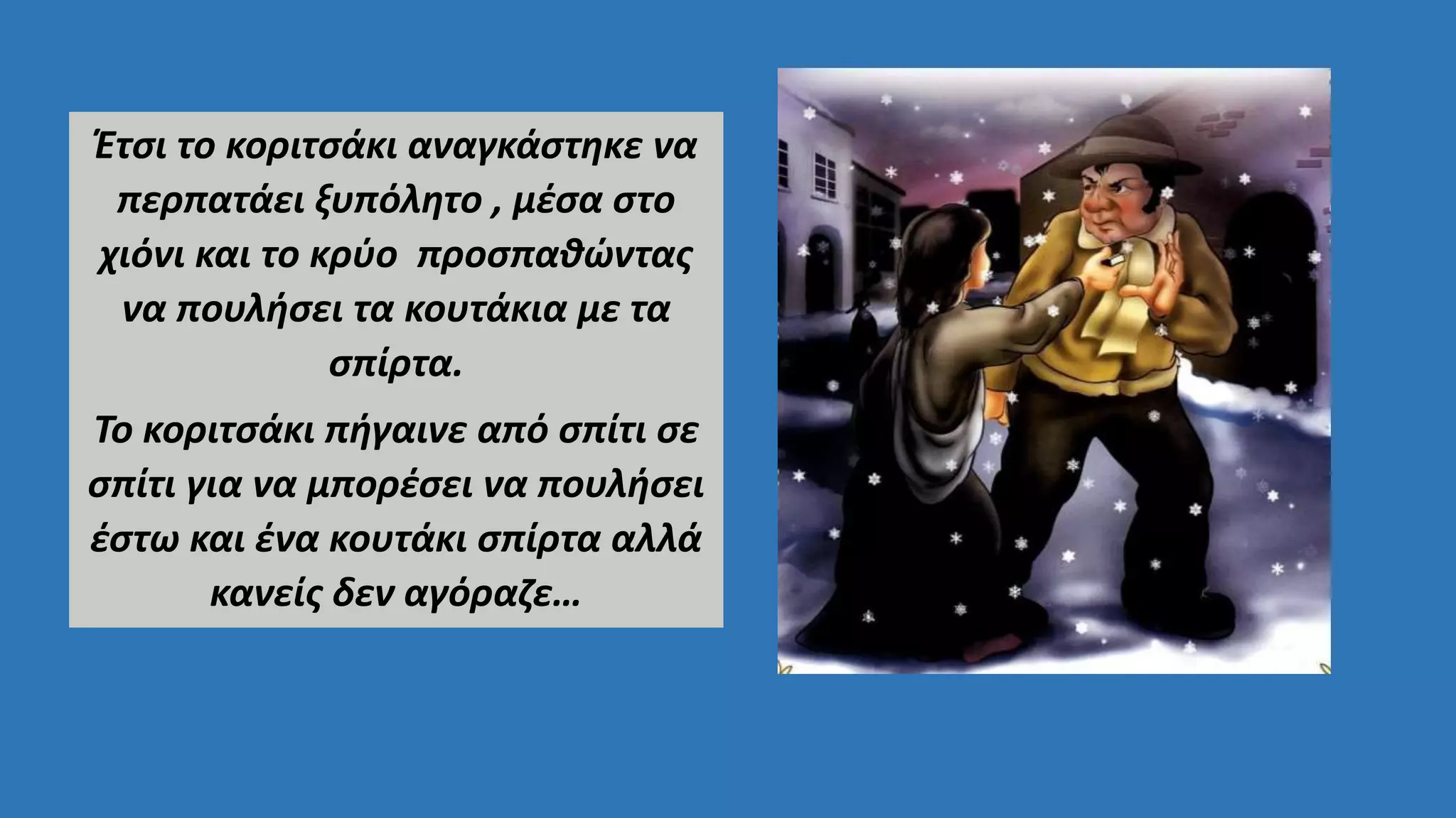 Έτσι το κοριτσάκι αναγκάστηκε να
περπατάει ξυπόλητο , μέσα στο
χιόνι και το κρύο προσπαθώντας
να πουλήσει τα κουτάκια με τα
σπίρτα.
Το κοριτσάκι πήγαινε από σπίτι σε
σπίτι για να μπορέσει να πουλήσει
έστω και ένα κουτάκι σπίρτα αλλά
κανείς δεν αγόραζε…
 