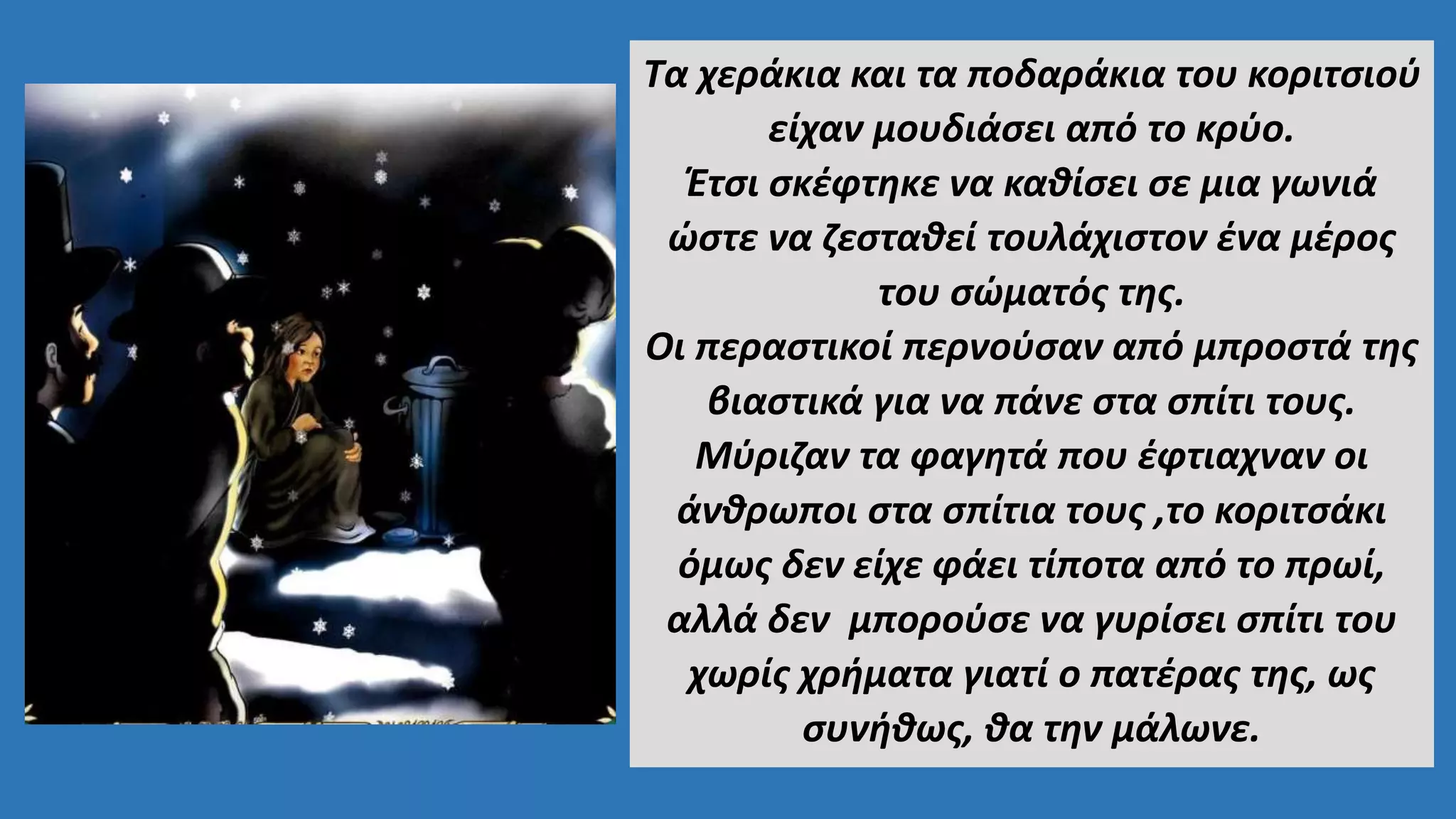 Τα χεράκια και τα ποδαράκια του κοριτσιού
είχαν μουδιάσει από το κρύο.
Έτσι σκέφτηκε να καθίσει σε μια γωνιά
ώστε να ζεσταθεί τουλάχιστον ένα μέρος
του σώματός της.
Οι περαστικοί περνούσαν από μπροστά της
βιαστικά για να πάνε στα σπίτι τους.
Μύριζαν τα φαγητά που έφτιαχναν οι
άνθρωποι στα σπίτια τους ,το κοριτσάκι
όμως δεν είχε φάει τίποτα από το πρωί,
αλλά δεν μπορούσε να γυρίσει σπίτι του
χωρίς χρήματα γιατί ο πατέρας της, ως
συνήθως, θα την μάλωνε.
 