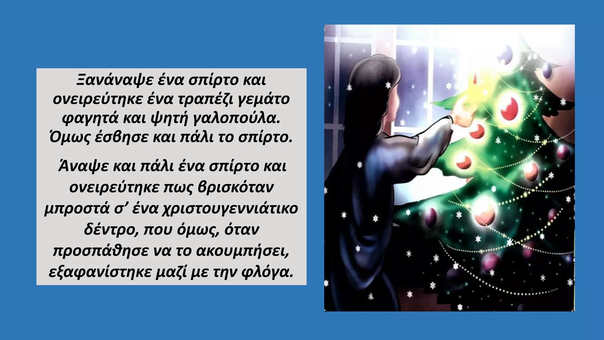 Ξανάναψε ένα σπίρτο και
ονειρεύτηκε ένα τραπέζι γεμάτο
φαγητά και ψητή γαλοπούλα.
Όμως έσβησε και πάλι το σπίρτο.
Άναψε και πάλι ένα σπίρτο και
ονειρεύτηκε πως βρισκόταν
μπροστά σ’ ένα χριστουγεννιάτικο
δέντρο, που όμως, όταν
προσπάθησε να το ακουμπήσει,
εξαφανίστηκε μαζί με την φλόγα.
 