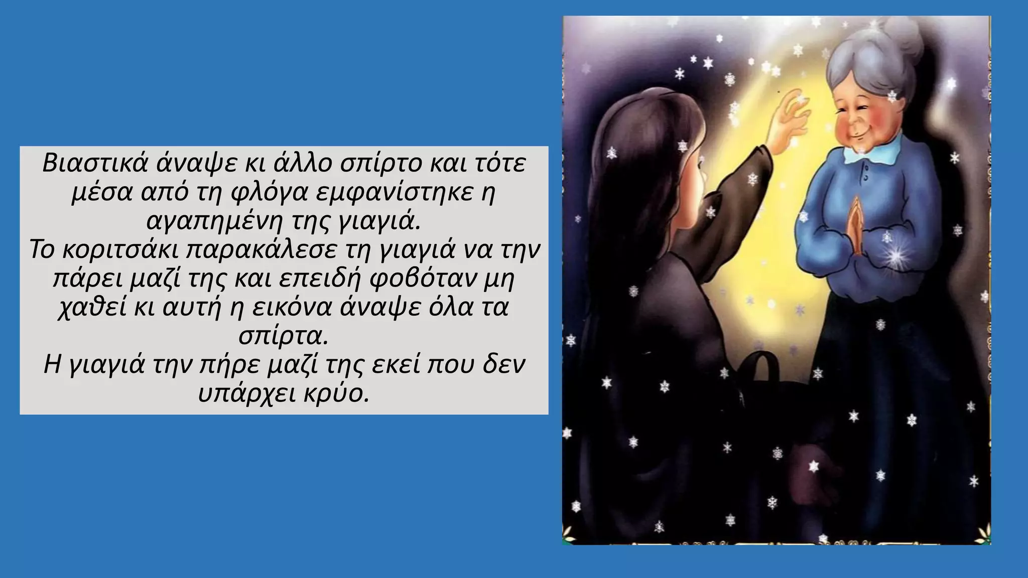 Βιαστικά άναψε κι άλλο σπίρτο και τότε
μέσα από τη φλόγα εμφανίστηκε η
αγαπημένη της γιαγιά.
Το κοριτσάκι παρακάλεσε τη γιαγιά να την
πάρει μαζί της και επειδή φοβόταν μη
χαθεί κι αυτή η εικόνα άναψε όλα τα
σπίρτα.
Η γιαγιά την πήρε μαζί της εκεί που δεν
υπάρχει κρύο.
 