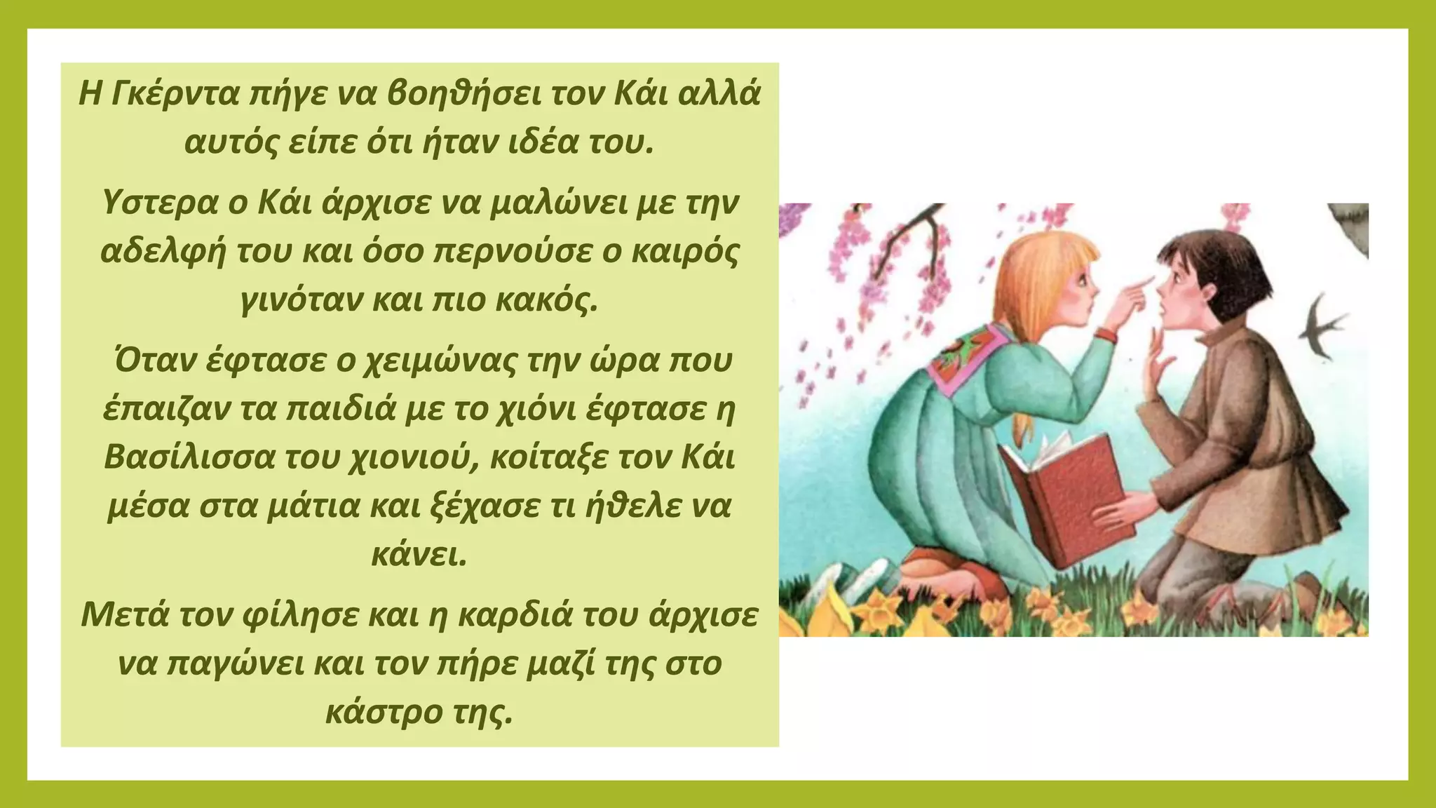 Η Γκέρντα πήγε να βοηθήσει τον Κάι αλλά
αυτός είπε ότι ήταν ιδέα του.
Υστερα ο Κάι άρχισε να μαλώνει με την
αδελφή του και όσο περνούσε ο καιρός
γινόταν και πιο κακός.
Όταν έφτασε ο χειμώνας την ώρα που
έπαιζαν τα παιδιά με το χιόνι έφτασε η
Βασίλισσα του χιονιού, κοίταξε τον Κάι
μέσα στα μάτια και ξέχασε τι ήθελε να
κάνει.
Μετά τον φίλησε και η καρδιά του άρχισε
να παγώνει και τον πήρε μαζί της στο
κάστρο της.
 