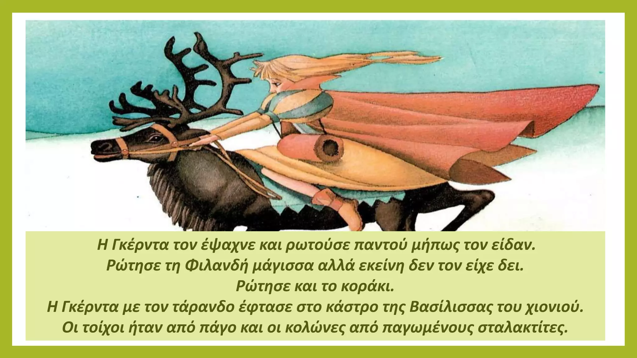 Η Γκέρντα τον έψαχνε και ρωτούσε παντού μήπως τον είδαν.
Ρώτησε τη Φιλανδή μάγισσα αλλά εκείνη δεν τον είχε δει.
Ρώτησε και το κοράκι.
Η Γκέρντα με τον τάρανδο έφτασε στο κάστρο της Βασίλισσας του χιονιού.
Οι τοίχοι ήταν από πάγο και οι κολώνες από παγωμένους σταλακτίτες.
 