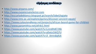 • http://www.airpano.com/
• http://www.ενώστετιστελείεσ.com
• http://escueladeblanca.blogspot.gr/search/label/egipto
• http://www.nms.ac.uk/explore/games/discover-ancient-egypt/
• https://www.cutoutandkeep.net/projects/african-board-game-for-children
• http://www.paramithia.net/afriki1.html
• https://www.youtube.com/watch?v=LznrdHdC1Nk
• https://www.youtube.com/watch?v=y0ota1tkQ7U
• https://www.youtube.com/watch?v=JI_AmndqKvk
 