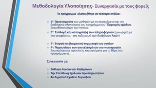 Το πρόγραμμα υλοποιήθηκε σε τέσσερα στάδια:
 1ο: Προετοιμασία των μαθητών με το περιεχόμενο και την
διαδικασία υλοποίησης του προγράμματος - Χωρισμός ομάδων.
Ευαισθητοποίηση των νηπίων.
 2ο: Συλλογή και καταγραφή των πληροφοριών.( γνωριμία με
την ιστορία και τον πολιτισμό των διαφόρων λαών)
 3ο: Ενεργή και βιωματική συμμετοχή των νηπίων
 4ο: Παρουσίαση των αποτελεσμάτων στο νηπιαγωγείο.
Συμπεράσματα, προτάσεις και μηνύματα για το θέμα του
προγράμματος
Συνεργασία με:
 Σύλλογο Γονέων και Κηδεμόνων
 Την Υπεύθυνη Σχολικών Δραστηριοτήτων
 4ο Δημοτικό Σχολείο Τυρνάβου
 