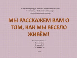 Государственное бюджетное дошкольное образовательное учреждение
детский сад№51 с приоритетным осуществлением
художественно – эстетического развития детей
Колпинского района Санкт-Петербург
1 младшая группа «Б»
Воспитатели:
Лебедева О.С.
Постникова И.В.
2017г.