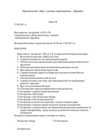 Пришкільний табір з денним перебуванням «Дружба»
Наказ №
17.05.2017 р
Про перегляд інструкцій з ОП та ТБ
в пришкільному таборі відпочинку з денним
перебуванням «Дружба»
На виконання наказу директорашколи № 56 від 17.05.2017 р.
НАКАЗУЮ:
Переглянути інструкції з ОП та Т.Б. та присвоїтиїм порядковіномера
1. Вступний інструктаж з БЖД для учнів
2. З правил безпеки під час проведення екскурсій.
3. З безпечного поводження учнів у разі виявлення вибухонебезпечних
предметів.
4. З безпеки при проведенні організованихвиховних заходів.
5. Про порядокі проведення турпоходів.
6. З правил надання першої долікарської допомогипотерпілим від
електроструму.
7. З безпеки поводження учнів на воді.
8. З правил безпеки для учнів, при виконанні робіт по прибиранню
шкільної території.
9. Про заходипожежної безпеки.
10.З безпеки про порядокперевезення учнів автобусом.
11.Інструкція з охоронипраці вихователя.
12.Інструкція з ОП кухаря
13.Інструкція з ОП начальника табору.
14.Інструкція з ОП сестримедичної.
15.Інструкція вступного інструктажу з питань охоронипраці
16.Інструкція з надання першої медичної допомогипотерпілим
17.Інструкція з охоронипраці для проведення інструктажу працівників на
першу кваліфікаційну групу допускудо роботив електроустановках
споживачів.
Контроль завиконанням наказу залишаю за собою.
Начальник табору Т.О.Познякова
Ознайомлені:
 