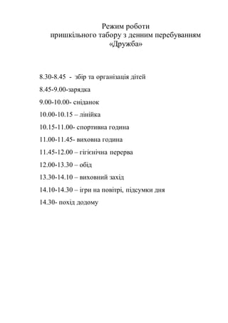 Режим роботи
пришкільного табору з денним перебуванням
«Дружба»
8.30-8.45 - збір та організація дітей
8.45-9.00-зарядка
9.00-10.00- сніданок
10.00-10.15 – лінійка
10.15-11.00- спортивна година
11.00-11.45- виховна година
11.45-12.00 – гігієнічна перерва
12.00-13.30 – обід
13.30-14.10 – виховний захід
14.10-14.30 – ігри на повітрі, підсумки дня
14.30- похід додому
 