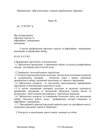 Пришкільний табір відпочинку з денним перебуванням «Дружба»
Наказ №
від 17.05.2017 р.
Про попередження
харчових отруєнь та
інфекційних захворювань
вихованців
З метою профілактики харчових отруєнь та інфекційних захворювань
вихованців та працівників табору
Н А К А З У Ю :
1.Працівникам харчоблоку та вихователям :
1.1 Забезпечити проведення в приміщенні табору та їдальні дезінфекційних
заходів, досліджень якості питної води .
1.2 Завершити поточний ремонт харчоблоку.
1.3 Скласти перспективні меню, комплекс заходів щодо посилення контролю
за додержанням санітарно – гігієнічних норм і правил утримання
пришкільного табору, організації відпочинку та гарячого харчування.
1.4 Забезпечити контроль за своєчасним проходженням працівниками
харчоблоку та вихователями медичних оглядів.
1.5 Із метою підвищення санітарної культури та медичної освіченості
працівників, вихованців та вихователів проводити планові бесіди та
інструктажі з обов’язковою реєстрацією у відповідних журналах.
1.6. Забезпечити контроль за створенням безпечних умов для вихованців
табору. Посилити роботу щодо профілактики гострих кишкових та
інфекційних захворювань.
1.7. При прийнятті харчової продукції звертати увагу на сертифікати якості,
асортимент продукції, термін її зберігання.
2. Контроль за виконанням даного наказу залишаю за собою
Начальник табору Т.О. Познякова
 