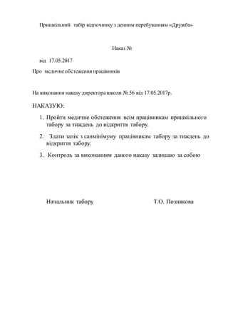 Пришкільний табір відпочинку з денним перебуванням «Дружба»
Наказ №
від 17.05.2017
Про медичнеобстеження працівників
На виконання наказу директорашколи № 56 від 17.05.2017р.
НАКАЗУЮ:
1. Пройти медичне обстеження всім працівникам пришкільного
табору за тиждень до відкриття табору.
2. Здати залік з санмінімуму працівникам табору за тиждень до
відкриття табору.
3. Контроль за виконанням даного наказу залишаю за собою
Начальник табору Т.О. Познякова
 