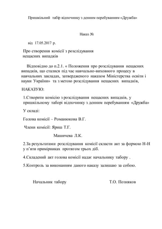 Пришкільний табір відпочинку з денним перебуванням «Дружба»
Наказ №
від 17.05.2017 р.
Про створення комісії з розслідування
нещасних випадків
Відповідно до п.2.1. « Положення про розслідування нещасних
випадків, що сталися під час навчально-виховного процесу в
навчальних закладах, затвердженого наказом Міністерства освіти і
науки України» та з метою розслідування нещасних випадків,
НАКАЗУЮ:
1.Створити комісію з розслідування нещасних випадків, у
пришкільному таборі відпочинку з денним перебуванням «Дружба»
У складі:
Голова комісії – Романюкова В.Г.
Члени комісії: Яриш Т.Г.
Машичева Л.К.
2.За результатами розслідування комісії скласти акт за формою Н-Н
у п’яти примірниках протягом трьох діб.
4.Складений акт голова комісії надає начальнику табору .
5.Контроль за виконанням даного наказу залишаю за собою.
Начальник табору Т.О. Позняков
 