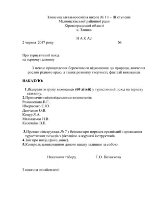 Злинська загальноосвітня школа № 1 І – ІІІ ступенів
Маловисківської районної ради
Кіровоградської області
с. Злинка
Н А К АЗ
2 червня 2017 року №
Про туристичнийпохід
на тернову галявину
З метою прищеплення бережливого відношення до природи, вивчення
рослин рідного краю, а також розвитку творчості, фантазії вихованців
НАКАЗУЮ:
1.Відправити групу вихованців (60 дітей) у туристичний похід на тернову
галявину.
2.Призначитивідповідальними вихователів:
РоманюковаВ.Г..
Шверненко С.Ю.
Демченко О.В.
Коцур Я.А.
Малахатько Н.В.
Колечкіна В.П.
3.Провестиінструктаж № 7 з безпеки про порядокорганізації і проведення
туристичних походів з фіксацією в журналі інструктажів.
4.Звіт про похід (фото, опис).
5.Контрользавиконанням даного наказу залишаю за собою.
Начальник табору Т.О. Познякова
З наказом ознайомлені:
 