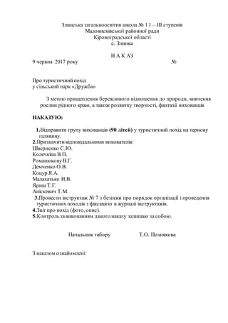 Злинська загальноосвітня школа № 1 І – ІІІ ступенів
Маловисківської районної ради
Кіровоградської області
с. Злинка
Н А К АЗ
9 червня 2017 року №
Про туристичнийпохід
у сільський парк «Дружба»
З метою прищеплення бережливого відношення до природи, вивчення
рослин рідного краю, а також розвитку творчості, фантазії вихованців
НАКАЗУЮ:
1.Відправити групу вихованців (90 дітей) у туристичний похід на тернову
галявину.
2.Призначитивідповідальними вихователів:
Шверненко С.Ю.
Колечкіна В.П.
РоманюковуВ.Г.
Демченко О.В.
Коцур Я.А.
Малахатько Н.В.
Яриш Т.Г.
Аніскевич Т.М.
3.Провести інструктаж № 7 з безпеки про порядок організації і проведення
туристичних походів з фіксацією в журналі інструктажів.
4.Звіт про похід (фото, опис).
5.Контрользавиконанням даного наказу залишаю за собою.
Начальник табору Т.О. Познякова
З наказом ознайомлені:
 