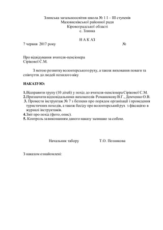 Злинська загальноосвітня школа № 1 І – ІІІ ступенів
Маловисківської районної ради
Кіровоградської області
с. Злинка
Н А К АЗ
7 червня 2017 року №
Про відвідування вчителя-пенсіонера
Сірікової С.М.
З метою розвиткуволонтерськогоруху, а також виховання поваги та
співчуття до людей похилого віку
НАКАЗУЮ:
1.Відправити групу (10 дітей) у похід до вчителя-пенсіонера Сірікової С.М.
2.Призначитивідповідальними вихователів РоманюковуВ.Г., Демченко О.В.
3. Провести інструктаж № 7 з безпеки про порядок організації і проведення
туристичних походів, а також бесіду про волонтерськийрух з фіксацією в
журналі інструктажів.
4.Звіт про похід (фото, опис).
5. Контроль завиконанням даного наказу залишаю за собою.
Начальник табору Т.О. Познякова
З наказом ознайомлені:
 