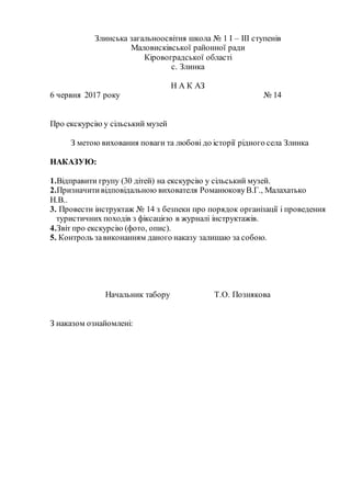 Злинська загальноосвітня школа № 1 І – ІІІ ступенів
Маловисківської районної ради
Кіровоградської області
с. Злинка
Н А К АЗ
6 червня 2017 року № 14
Про екскурсію у сільський музей
З метою виховання поваги та любові до історії рідного села Злинка
НАКАЗУЮ:
1.Відправити групу (30 дітей) на екскурсію у сільський музей.
2.Призначитивідповідальною вихователя РоманюковуВ.Г., Малахатько
Н.В..
3. Провести інструктаж № 14 з безпеки про порядок організації і проведення
туристичних походів з фіксацією в журналі інструктажів.
4.Звіт про екскурсію (фото, опис).
5. Контроль завиконанням даного наказу залишаю за собою.
Начальник табору Т.О. Познякова
З наказом ознайомлені:
 