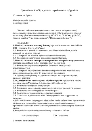 Пришкільний табір з денним перебуванням «Дружба»
17 травня 2017 року №
Про організацію роботи
з охоронипраці
З метою забезпечення нормативних показників з охоронипраці,
попередження нещасних випадків , організації роботиз охоронипраці на
належному рівні та на виконання наказу МОіНУ від 01.08.2001 р. № 563,
Законів України“Про охоронупраці”, “Про пожежну безпеку”,
НАКАЗУЮ:
1.Відповідальним за пожежнубезпеку призначитизавгоспашколи Палія
С.П. і покласти йому в обов’язки:
1.1. Контроль занаявністю первинних засобів пожежегасіння, планів
евакуації на випадок пожежі;
1.2. Слідкувати за станом протипожежного інвентарю;
1.3. Проведення інструктажів з правил пожежної безпеки.
2.Відповідальним за електрогосподарство та електробезпекупризначити
завгоспашколи Палія С.П. і покласти йому в обов’язки:
2.1. Контроль стану електромережі та безпечної експлуатації
електроапаратури;
2.2. Слідкувати за дотриманням вимог електробезпеки та раціонального
використання електроенергії у виробничихпідрозділах;
2.3. Доповідати керівнику оздоровчоготабору про аварійні ситуації,
виявлені недоліки.
3. Відповідальним за санітарно-гігієнічний режим призначити сестру
медичну школи Машичеву Л.К. і покласти їй в обов’язки:
3.1. Контроль санітарного стану табору;
3.2. Слідкувати за дотриманням санітарно-гігієнічного режиму в закладі;
3.3. Контроль якостіпродуктів та готовихстрав ;
3.4. Контроль дотримання питного режимув закладі.
3.5. Ставити до відома начальника табору про виявлені порушення та
недоліки.
4.Всім працівникам структурних підрозділів та відповідальним, призначеним
цим наказом, своюроботуз питань охоронипраці організовувати і
проводитивідповідно вимог Системиуправління охороною праців закладах
освіти.
5.Контрользавиконанням даного наказу залишаю за собою.
Начальник табору Т.О. Познякова
З наказом ознайомлені:
 
