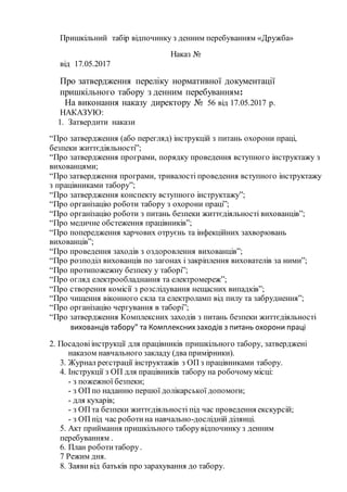Пришкільний табір відпочинку з денним перебуванням «Дружба»
Наказ №
від 17.05.2017
Про затвердження переліку нормативної документації
пришкільного табору з денним перебуванням:
На виконання наказу директору № 56 від 17.05.2017 р.
НАКАЗУЮ:
1. Затвердити накази
“Про затвердження (або перегляд) інструкцій з питань охорони праці,
безпеки життєдіяльності”;
“Про затвердження програми, порядку проведення вступного інструктажу з
вихованцями;
“Про затвердження програми, тривалості проведення вступного інструктажу
з працівниками табору”;
“Про затвердження конспекту вступного інструктажу”;
“Про організацію роботи табору з охорони праці”;
“Про організацію роботи з питань безпеки життєдіяльності вихованців”;
“Про медичне обстеження працівників”;
“Про попередження харчових отруєнь та інфекційних захворювань
вихованців”;
“Про проведення заходів з оздоровлення вихованців”;
“Про розподіл вихованців по загонах і закріплення вихователів за ними”;
“Про протипожежну безпеку у таборі”;
“Про огляд електрообладнання та електромереж”;
“Про створення комісії з розслідування нещасних випадків”;
“Про чищення віконного скла та електроламп від пилу та забруднення”;
“Про організацію чергування в таборі”;
“Про затвердження Комплексних заходів з питань безпеки життєдіяльності
вихованців табору” та Комплекснихзаходів з питань охорони праці
2. Посадовіінструкції для працівників пришкільного табору, затверджені
наказом навчального закладу (два примірники).
3. Журнал реєстрації інструктажів з ОП з працівниками табору.
4. Інструкції з ОП для працівників табору на робочомумісці:
- з пожежної безпеки;
- з ОП по наданню першої долікарської допомоги;
- для кухарів;
- з ОП та безпеки життєдіяльності під час проведення екскурсій;
- з ОП під час роботина навчально-дослідній ділянці.
5. Акт приймання пришкільного таборувідпочинку з денним
перебуванням .
6. План роботитабору.
7 Режим дня.
8. Заяви від батьків про зарахування до табору.
 