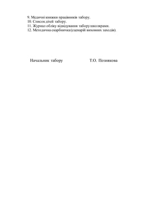 9. Медичні книжки працівників табору.
10. Списокдітей табору.
11. Журнал обліку відвідування таборушколярами.
12. Методична скарбничка(сценарій виховних заходів).
Начальник табору Т.О. Познякова
 