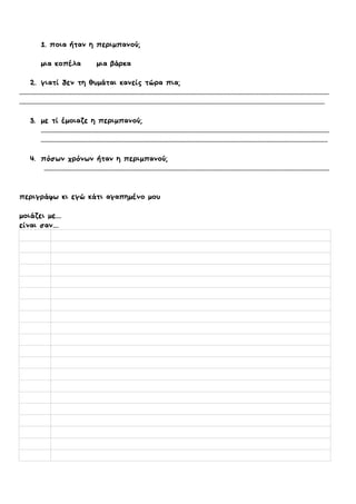 1. ποια ήταν η περιμπανού;
μια κοπέλα μια βάρκα
2. γιατί δεν τη θυμάται κανείς τώρα πια;
.........................................................................................................................................................................................................................
......................................................................................................................................................................................................................
3. με τί έμοιαζε η περιμπανού;
..........................................................................................................................................................................................................
.........................................................................................................................................................................................................
4. πόσων χρόνων ήταν η περιμπανού;
........................................................................................................................................................................................................
περιγράφω κι εγώ κάτι αγαπημένο μου
μοιάζει με....
είναι σαν....
 