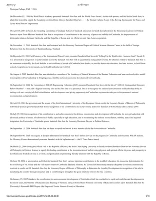 2017­6­12 恀�បវតĀិសេមĀច
http://samdechhunsen.gov.kh/index.php/2015­12­28­08­49­58 6/10
Wesleyan College, USA (1996). 
On December 02, 1996 the World Peace Academy presented Samdech Hun Sen with the World Peace Award. As the sixth person, and the first in South Asia, to
attain this honorable award, the Academy conferred three titles on Samdech Hun Sen — 1) the Human Cultural Asset, 2) the Roving Ambassador for Peace, and
3) the World Peace Congressman. 
On April 10, 2001 in Seoul, the Awarding Committee of Graduate School of Dankook University in South Korea bestowed the Honorary Doctorate in Political
Sciences upon Prime Minister Samdech Hun Sen in recognition of contributions to the recovery of peace and stability in Cambodia, the improvement of
diplomatic relations between Cambodia and the Republic of Korea, and his efforts towards East­Asian cooperation. 
On November 15, 2001 Samdech Hun Sen was bestowed with the Honorary Doctorate Degree of Political Science (Honoris Causa) in the field of Foreign
Relations from the University of Ramkhamhaeng, Thailand.
On December 22, 2001 Sri Chinmoy of the International Peace Center presented Samdech Hun Sen with “Lifting Up the World with a Oneness­Heart” Award. It
was presented in recognition of achievements scored by Samdech Hun Sen both in quantitative and qualitative terms. Sri Chinmoy refers to Samdech Hun Sen as
an instrument selected by the Lord Buddha to save millions of people of Cambodia from deaths, to provide them with education, food and shelters, to build them
schools, hospitals and water canals, and to lead Cambodia into ASEAN.
On August 6, 2002 Samdech Hun Sen was admitted as a member of the Academy of Natural Sciences of the Russian Federation and was conferred with a medal
in recognition of his leadership in bringing peace, stability and socio­economic development for Cambodia.
On September 04, 2002 the Committee of ASEAN Engineering Federation (AFF) presented Samdech Hun Sen with the title of “ASEAN Distinguished Honorary
Fellow Member” — the AEF’s highest honorary title and the first one ever presented. This is to recognize his national consciousness and leadership ability in
ending civil war, carrying all­field rehabilitation and development, and giving opportunity to Cambodian engineers to take part in the process of national
reconstruction and development.
On April 10, 2004 the governors and the senate of the Irish International University of the European Union confer the Honorary Degree of Doctor of Philosophy
in Political Science upon Samdech Hun Sen in recognition of his contributions and achievement, and honor Samdech with the Medal of Excellence 2004.
On July 09, 2004 in recognition of his contribution to and achievements in the defense, construction and development of Cambodia, his proven leadership with
advanced political sciences, of reforms in all fields, especially in high education, and in maintaining the national reconciliation, stability, peace and regional
integration, the University of Cambodia grants Samdech Hun Sen the Honorary Doctorate Degree in Political Sciences.
On September 15, 2004 Samdech Hun Sen has been accepted and sworn in as a member of the Bar Association of Cambodia.
On September 06, 2005 once again, in deepest admiration for Samdech Hun Sen’s tireless service for the progress of Cambodia and the entire ASEAN nations,
Sri Chinmoy Centers International presented Samdech with its highest award — the U Thant Peace Award. 
On March 21, 2006 during the official visit to the Republic of Korea, the Soon Chun Hyang University in Seoul conferred Samdech Hun Sen an Honorary Doctor
of Philosophy in Political Science to signify his leading contribution in the reconstruction of and devoting physical and spiritual efforts for peace and prosperity in
Cambodia and South East Asia as a whole, and particularly in promoting friendly relations with the Republic of Korea.
On June 28, 2006 in appreciation and tribute to Samdech Hun Sen’s various important contributions to the world of education, his reassuring determination for
the well being of his people and the vast improvement of Cambodia­Thailand relations, the Council of Bansomdejchaopraya Rajabhat University unanimously
resolved to confer on HE Samdech Hun Sen the Honorary Degree of Doctor of Philosophy in Education for Locality Development in recognition of his role in
developing the country through education and in contributing to strengthen the good relations between the two countries.
On January 29, 2007 thanks to the contribution for socio­economic development of Cambodia which has resulted in its rapid and multi­faceted development in
the recent years, the Ministry of Education and Training of Vietnam, along with the Hanoi National University of Education confers upon Samdech Hun Sen the
University’s Honorable PhD Degree (the Degree of Doctor Honoris Causa) in Education. 
 