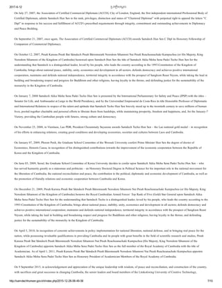 2017­6­12 恀�បវតĀិសេមĀច
http://samdechhunsen.gov.kh/index.php/2015­12­28­08­49­58 7/10
On July 27, 2007, the Association of Certified Commercial Diplomats (ACCD), City of London, England, the first independent international Professional Body of
Certified Diplomats, admits Samdech Hun Sen to the rank, privileges, distinction and status of “Chartered Diplomat” with perpetual right to append the letters “C
Dipl” in response to his success and fulfillment of ACCD’s prescribed requirements through integrity, commitment and outstanding achievements in Diplomacy
and Peace Building.
On September 21, 2007, once again, The Association of Certified Commercial Diplomats (ACCD) awards Samdech Hun Sen C Dipl its Honorary Fellowship of
Companion of Commercial Diplomacy. 
On October 12, 2007, Preah Karuna Preah Bat Sâmdech Preah Bâromneath Norodom Sihamoni Nai Preah Reacheanachakr Kampuchea (or His Majesty, King
Norodom Sihamoni of the Kingdom of Cambodia) bestowed upon Samdech Hun Sen the title of Samdech Akka Moha Sena Padei Techo Hun Sen for the
understanding that Samdech is a distinguished leader, loved by his people, who leads the country according to the 1993­Constitution of the Kingdom of
Cambodia, brings about national peace, stability, unity, economics and development in all sectors, defends democracy and achieves positive international
cooperation, maintains and defends national independence, territorial integrity in accordance with the prospect of Sangkum Reast Niyum, while taking the lead in
building and broadening respect and progress for Buddhism and other religions, having loyalty to the throne, and defending justice for the sustainability of the
monarchy in the Kingdom of Cambodia.
On January 7, 2008 Samdech Akka Moha Sena Padei Techo Hun Sen is presented by the International Parliamentary for Safety and Peace (IPSP) with the titles –
Senator for Life, and Ambassador at Large to the World Presidency, and by the Universidad Empresarial de Costa Rica its title Honorable Professor of Diplomatic
and International Relations in respect of the talent and aptitude that Samdech Techo Hun Sen bravely stood up in the twentieth century to save millions of human
lives, pooled together charitable and personal efforts to liberate them from hardships, while maintaining prosperity, freedom and happiness, and, for the January­7
Victory, providing the Cambodian people with futures, strong culture and democracy. 
On November 25, 2008, in Vientiane, Lao PDR, President Choummaly Sayasone awards Samdech Techo Hun Sen – the Lao national gold medal – in recognition
of his efforts in enhancing relations, creating good conditions and developing economies, societies and cultures between Laos and Cambodia. 
On January 07, 2009, Phnom Penh, the Graduate School Committee of the Woosuk University confers Prime Minister Hun Sen the degree of doctor of
Economics, Honoris Causa, in recognition of his distinguished contributions towards the improvement of the economic cooperation between the Republic of 
Korea and the Kingdom of Cambodia.
On June 03, 2009, Seoul, the Graduate School Committee of Korea University decides to confer upon Samdech Akka Moha Sena Padei Techo Hun Sen – who
has served humanity greatly as a statesman and politician – an Honorary Doctoral Degree in Political Science for his important role in the national movement for
the liberation of Cambodia, the national reconciliation and peace, the contribution to the political, diplomatic and economic development of Cambodia, as well as
the promotion of friendly relations and economic cooperation between Cambodia and Korea.
On December 21, 2009, Preah Karuna Preah Bat Sâmdech Preah Bâromneath Norodom Sihamoni Nai Preah Reacheanachakr Kampuchea (or His Majesty, King
Norodom Sihamoni of the Kingdom of Cambodia) bestows the Royal Cambodian Armed Forces‘ Top Rank of Five (Gold) Star General upon Samdech Akka
Moha Sena Padei Techo Hun Sen for the understanding that Samdech Techo is a distinguished leader, loved by his people, who leads the country according to the
1993­Constitution of the Kingdom of Cambodia; brings about national peace, stability, unity, economics and development in all sectors; defends democracy and
achieves positive international cooperation; maintains and defends national independence, territorial integrity in accordance with the prospect of Sangkum Reast
Niyum; while taking the lead in building and broadening respect and progress for Buddhism and other religions; having loyalty to the throne; and defending
justice for the sustainability of the monarchy in the Kingdom of Cambodia.
On April 3, 2010, In recognition of concrete achievements in policy implementation for national liberation, national defense, and in bringing real peace for the
nation, while possessing invaluable qualifications in providing Cambodia and its people with great benefits in the field of scientific research and studies, Preah
Karuna Preah Bat Sâmdech Preah Bâromneath Norodom Sihamoni Nai Preah Reacheanachakr Kampuchea (His Majesty, King Norodom Sihamoni of the
Kingdom of Cambodia) appoints Samdech Akka Moha Sena Padei Techo Hun Sen as the full member of the Royal Academy of Cambodia with the title of
Academician. As of April 1, 2011, Preah Karuna Preah Bat Sâmdech Preah Bâromneath Norodom Sihamoni Nai Preah Reacheanachakr Kampuchea appoints
Samdech Akka Moha Sena Padei Techo Hun Sen as Honorary President of Academician Members of the Royal Academy of Cambodia. 
On 9 September 2015, in acknowledgement and appreciation of the unique leadership with wisdom, of peace and reconciliation, and construction of the country,
with sacrifices and great successes in changing Cambodia, the senior leaders and board members of the Limkokwing University of Creative Technology,
 