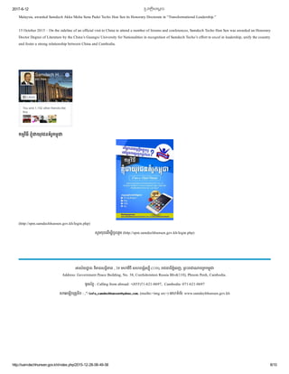 2017­6­12 恀�បវតĀិសេមĀច
http://samdechhunsen.gov.kh/index.php/2015­12­28­08­49­58 8/10
Malaysia, awarded Samdech Akka Moha Sena Padei Techo Hun Sen its Honorary Doctorate in “Transformational Leadership.” 
15 October 2015 – On the sideline of an official visit to China to attend a number of forums and conferences, Samdech Techo Hun Sen was awarded an Honorary
Doctor Degree of Literature by the China’s Guangxi University for Nationalities in recognition of Samdech Techo’s effort to excel in leadership, unify the country
and foster a strong relationship between China and Cambodia.
កមវធី ខំ យុវជនគំរូកម
(http://spm.samdechhunsen.gov.kh/login.php)
សូមចុចេដើម ីចូលរួម (http://spm.samdechhunsen.gov.kh/login.php)
You and 1,152 other friends like
this
Samdech H…
8M likes
Liked
ស័យ ន: វ នសនិ ព , 38 ម វថី សហពន័រុស ី (110),  ជ នីភំេពញ,  ពះ ច កកម  
Address: Government Peace Building, No. 38, Confederation Russia Blvd(110), Phnom Penh, Cambodia.  
ទូរស័ព : Calling from abroad: +(855)71­621­0697,  Cambodia: 071­621­0697
េអឡិច តូនិច : ,"> , (mailto:<img src=) េគហទំព័រ: www.samdechhunsen.gov.kh
 