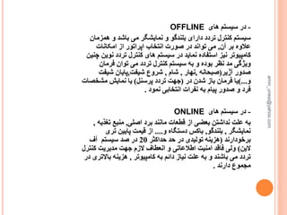 -‫های‬ ‫سیستم‬ ‫در‬OFFLINE
‫سیستم‬‫ه‬ ‫و‬ ‫باشد‬ ‫می‬ ‫نمایشگر‬ ‫و‬ ‫بلندگو‬ ‫دارای‬ ‫تردد‬ ‫کنترل‬‫مزمان‬
‫آن‬ ‫بر‬ ‫عالوه‬,‫امکانات‬ ‫از‬ ‫اپراتور‬ ‫انتخاب‬ ‫صورت‬ ‫در‬ ‫تواند‬ ‫می‬
‫سیستم‬ ‫در‬ ‫نماید‬ ‫استفاده‬ ‫نیز‬ ‫کامپیوتر‬‫کنترل‬ ‫های‬‫تردد‬‫ن‬‫وین‬‫چنین‬
‫فرمان‬ ‫توان‬ ‫می‬ ‫تردد‬ ‫کنترل‬ ‫سیستم‬ ‫به‬ ‫و‬ ‫بوده‬ ‫نظر‬ ‫مد‬ ‫ویژگی‬
‫آژیر‬ ‫صدور‬(‫صبحانه‬,‫نهار‬,‫شام‬,‫شیفت‬ ‫شروع‬,‫شیفت‬ ‫پایان‬
‫و‬)...‫در‬ ‫شدن‬ ‫باز‬ ‫فرمان‬ ‫یا‬(‫پرسنل‬ ‫تردد‬ ‫جهت‬)‫مشخص‬ ‫نمایش‬ ‫یا‬‫ات‬
‫نمود‬ ‫انتخابی‬ ‫نفرات‬ ‫به‬ ‫پیام‬ ‫صدور‬ ‫و‬ ‫فرد‬.
-‫در‬‫سیستم‬‫های‬ONLINE
‫اصلی‬ ‫برد‬ ‫مانند‬ ‫قطعات‬ ‫از‬ ‫بعضی‬ ‫نداشتن‬ ‫علت‬ ‫به‬,‫تغذ‬ ‫منبع‬‫یه‬,
‫نمایشگر‬,‫بلندگو‬,‫و‬ ‫دستگاه‬ ‫باکس‬....‫تری‬ ‫پایین‬ ‫قیمت‬ ‫از‬
‫برخودارند‬(‫حداکثر‬ ‫حد‬ ‫در‬ ‫تولیدی‬ ‫هزینه‬20‫سیستم‬ ‫صد‬ ‫در‬‫آف‬
‫الین‬)‫ک‬ ‫مدیریت‬ ‫جهت‬ ‫الزم‬ ‫انعطاف‬ ‫و‬ ‫اطالعاتی‬ ‫امنیت‬ ‫فاقد‬ ‫ولی‬‫نترل‬
‫کامپیوتر‬ ‫به‬ ‫دائم‬ ‫نیاز‬ ‫علت‬ ‫به‬ ‫و‬ ‫باشند‬ ‫می‬ ‫تردد‬,‫باال‬ ‫هزینه‬‫در‬ ‫تری‬
‫دارند‬ ‫مجموع‬.
amin_unesi@yahoo.com
 