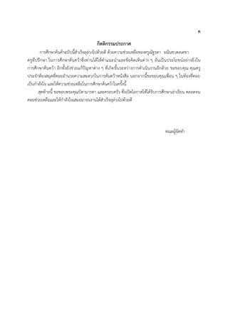 ค
กิตติกรรมประกาศ
การศึกษาค้นค้าฉบับนี้ส้าเร็จลุล่วงไปด้วยดี ด้วยความช่วยเหลือของครูณัฐรดา จณินชวดลเดชา
ครูที่ปรึกษา ในการศึกษาค้นคว้าซึ่งท่านได้ให้ค้าแนะน้าและข้อคิดเห็นต่าง ๆ อันเป็นประโยชน์อย่างยิ่งใน
การศึกษาค้นคว้า อีกทั้งยังช่วยแก้ปัญหาต่าง ๆ ที่เกิดขึ้นระหว่างการด้าเนินงานอีกด้วย ขอขอบคุณ คุณครู
ประจ้าห้องสมุดที่คอยอ้านวยความสะดวกในการค้นคว้าหนังสือ นอกจากนี้ขอขอบคุณเพื่อน ๆ ในห้องที่คอย
เป็นก้าลังใจ และให้ความช่วยเหลือในการศึกษาค้นคว้าในครั้งนี้
สุดท้ายนี้ ขอขอบพระคุณบิดามารดา และครอบครัว ซึ่งเปิดโอกาสให้ได้รับการศึกษาเล่าเรียน ตลอดจน
คอยช่วยเหลือและให้ก้าลังใจเสมอมาจนงานได้ส้าเร็จลุล่วงไปด้วยดี
คณะผู้จัดท้า
 