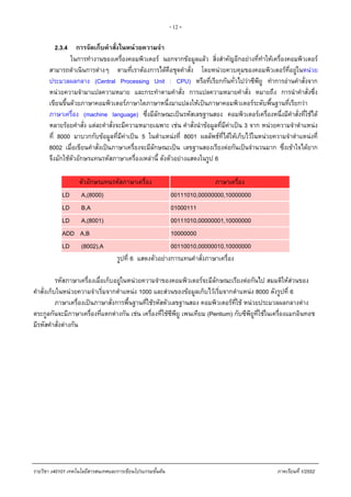 - 12 -
2.3.4 การจัดเก็บคําสั่งในหนวยความจํา
ในการทํางานของเครื่องคอมพิวเตอร นอกจากขอมูลแลว สิ่งสําคัญอีกอยางที่ทําใหเครื่องคอมพิวเตอร
สามารถดําเนินการตางๆ ตามที่เราตองการไดคือชุดคําสั่ง โดยหนวยควบคุมของคอมพิวเตอรที่อยูในหนวย
ประมวลผลกลาง (Central Processing Unit : CPU) หรือที่เรียกกันทั่วไปวาซีพียู ทําการอานคําสั่งจาก
หนวยความจํามาแปลความหมาย และกระทําตามคําสั่ง การแปลความหมายคําสั่ง หมายถึง การนําคําสั่งซึ่ง
เขียนขึ้นดวยภาษาคอมพิวเตอรภาษาใดภาษาหนึ่งมาแปลงใหเปนภาษาคอมพิวเตอรระดับพื้นฐานที่เรียกวา
ภาษาเครื่อง (machine language) ซึ่งมีลักษณะเปนรหัสเลขฐานสอง คอมพิวเตอรเครื่องหนึ่งมีคําสั่งที่ใชได
หลายรอยคําสั่ง แตละคําสั่งจะมีความหมายเฉพาะ เชน คําสั่งนําขอมูลที่มีคาเปน 3 จาก หนวยความจําตําแหนง
ที่ 8000 มาบวกกับขอมูลที่มีคาเปน 5 ในตําแหนงที่ 8001 ผลลัพธที่ไดใหเก็บไวในหนวยความจําตําแหนงที่
8002 เมื่อเขียนคําสั่งเปนภาษาเครื่องจะมีลักษณะเปน เลขฐานสองเรียงตอกันเปนจํานวนมาก ซึ่งเขาใจไดยาก
จึงมักใชตัวอักษรแทนรหัสภาษาเครื่องเหลานี้ ดังตัวอยางแสดงในรูป 6
ตัวอักษรแทนรหัสภาษาเครื่อง ภาษาเครื่อง
LD A,(8000) 00111010,00000000,10000000
LD B,A 01000111
LD A,(8001) 00111010,00000001,10000000
ADD A,B 10000000
LD (8002),A 00110010,00000010,10000000
รูปที่ 6 แสดงตัวอยางการแทนคําสั่งภาษาเครื่อง
รหัสภาษาเครื่องเมื่อเก็บอยูในหนวยความจําของคอมพิวเตอรจะมีลักษณะเรียงตอกันไป สมมติใหสวนของ
คําสั่งเก็บในหนวยความจําเริ่มจากตําแหนง 1000 และสวนของขอมูลเก็บไวเริ่มจากตําแหนง 8000 ดังรูปที่ 6
ภาษาเครื่องเปนภาษาสั่งการพื้นฐานที่ใชรหัสตัวเลขฐานสอง คอมพิวเตอรที่ใช หนวยประมวลผลกลางตาง
ตระกูลกันจะมีภาษาเครื่องที่แตกตางกัน เชน เครื่องที่ใชซีพียู เพนเทียม (Pentium) กับซีพียูที่ใชในเครื่องแมกอินทอช
มีรหัสคําสั่งตางกัน
รายวิชา ง40101 เทคโนโลยีสารสนเทศและการเขียนโปรแกรมขั้นตน ภาคเรียนที่ 1/2552
 
