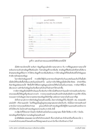 - 14 -
รูปที่ 8 แสดงตัวอยางของแบบฟอรมที่คลินิกแหงหนึ่งใช
เมื่อพิจารณาบัตรคนไข จะเห็นวา ขอมูลที่อยูบนบัตรมีความหมายตางๆ กัน การที่ขอมูลแสดงความหมายได
จะตองประกอบดวยสวนขอมูลที่พิมพบนบัตร กับสวนขอมูลที่กรอกเพิ่มเติม สวนขอมูลที่พิมพบนบัตรคือสวนที่อธิบาย
ลักษณะของขอมูลที่ตองการ ทําใหสวน ขอมูลที่กรอกเพิ่มเติมชัดเจน การใชงานขอมูลใหไดผลจึงตองมีทั้งตัวขอมูลและ
คําอธิบายลักษณะของขอมูล
ในการจัดเก็บขอมูลเหลานี้ ทางคลินิกใชตูเก็บเอกสารขนาดใหญสําหรับเก็บแบบฟอรมและเรียงไวในลิ้นชัก
เมื่อมีคนไขใหมเพิ่มขึ้นก็เพิ่มแบบฟอรมแผนใหมเขาไป และในการเรียกใชขอมูลเมื่อมีคนไขมาติดตอ เจาหนาที่ตอง
คนหาขอมูลเดิมของคนไข วิธีหนึ่งที่ทําไดคือตรวจดูขอมูลบนบัตรคนไขทีละใบตั้งแตใบแรกจนพบ การคนหาวิธีนี้อาจ
เสียเวลามาก แตถาจัดเก็บขอมูลโดยเรียงชื่อตามตัวอักษรไวแลวจะทําไดรวดเร็วขึ้น
การจัดการขอมูลจึงเปนสิ่งที่จําเปนและเกี่ยวของกับการใชงานในชีวิตประจําวันและมีการนําคอมพิวเตอรมาชวย
ประมวลผลเพื่อไดขอมูลที่ถูกตองอยางรวดเร็ว การประมวลผลดวยคอมพิวเตอรจําเปนตองมีหลักการและวิธีการที่เปน
ระบบและการเก็บขอมูลควรพยายามลดขนาดของขอมูลใหเล็กที่สุด แตยังคงความหมายในตัวเองมากที่สุด
ดังที่กลาวมาแลววาการจัดเก็บขอมูลในคอมพิวเตอรนั้น เปนการเก็บขอมูลไวใน สื่อบันทึก เชน เทปแมเหล็ก
แผนบันทึก หรือจานแมเหล็ก โดยที่ขอมูลนั้นอยูในรูปของเลขฐานสองหลายบิตเรียงกัน ดังนั้นในการนําคอมพิวเตอร
มาชวยในการประมวลผลจึงตองกําหนด รูปแบบหรือโครงสรางของขอมูลเพื่อใหผูใชงานและคอมพิวเตอรสามารถ
เขาใจไดตรงกัน โดยโครงสรางของขอมูลจะประกอบดวย 5 ลําดับ ดังนี้
(1) บิต ดังที่ไดเคยกลาวไปแลววาบิตคือตัวเลขโดดในระบบเลขฐานสอง ซึ่งมีคาไดเพียง 0 หรือ 1 บิตเปน
หนวยขอมูลที่เล็กที่สุดในการแทนขอมูลในคอมพิวเตอร
(2) ตัวอักขระ (character) หมายถึงตัวอักขระแตละตัว ซึ่งอาจเปนตัวเลข ตัวอักษรหรือเครื่องหมายใด ๆ
การแทนตัวอักขระแตละตัวในคอมพิวเตอรใชเลขฐานสองจํานวน 8 บิต ซึ่งเราเรียกอีกอยางวาไบต
รายวิชา ง40101 เทคโนโลยีสารสนเทศและการเขียนโปรแกรมขั้นตน ภาคเรียนที่ 1/2552
 