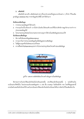 - 16 -
3. แฟมดัชนี
แฟมดัชนี หมายถึง แฟมพิเศษตางหากที่บอกตําแหนงที่อยูของระเบียนตาง ๆ ที่เก็บ ไวในแฟม
ฐานขอมูล (database file) การหาขอมูลดวยวิธีนี้ จะทําไดเร็วมาก
ขอดีของแฟมขอมูล
1. การประมวลผลขอมูลทําไดรวดเร็ว
2. คาลงทุนในเบื้องตนจะต่ํา อาจไมจําเปนตองใชคอมพิวเตอรที่มีประสิทธิภาพสูงก็สามารถทําการ
ประมวลผลขอมูลได
3. โปรแกรมประยุกตแตละโปรแกรมสามารถควบคุมการใชงานในแฟมขอมูลของตนเองได
ขอเสียของแฟมขอมูล
1. มีความซ้ําซอนของขอมูล(Redundancy)
2. ความยากในการประมวลผลขอมูลในแฟมขอมูลหลายแฟมขอมูล
3. ไมมีผูควบคุมหรือรับผิดชอบระบบทั้งหมด
4. ความขึ้นตอกัน(Dependency)ระหวางโปรแกรมประยุกตและโครงสรางของแฟมขอมูล
รูปที่ 9 แสดงความสัมพันธของโครงสรางขอมูลภายในแฟมขอมูล
พิจารณาการเก็บประวัติของนักเรียนในโรงเรียนแหงหนึ่ง ประวัติของนักเรียนคนหนึ่ง ๆ จะบันทึกลงใน
ระเบียนประวัติหนึ่งใบ โดยประกอบดวยเขตขอมูลตาง ๆ เชน ชื่อ นามสกุล วันเดือนปเกิด ฯลฯ โดยที่ขอมูลเหลานี้
อาจเปนตัวเลขหรือตัวอักษรก็ได และใบระเบียนประวัติของนักเรียนในโรงเรียนจะไดรับการจัดเก็บไวในแฟมเดียวกัน
รายวิชา ง40101 เทคโนโลยีสารสนเทศและการเขียนโปรแกรมขั้นตน ภาคเรียนที่ 1/2552
 