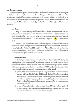 - 2 -
2.1 ขอมูลและสารสนเทศ
ในปจจุบันการแขงขันทางธุรกิจตองอาศัยขอมูลเปนหลัก ดังนั้นจึงมีการนําเอาเทคโนโลยีมาชวยจัดการขอมูลดัง
จะเห็นไดจากการแขงขันการใหบริการของธนาคารพาณิชย การใชขอมูลในการตัดสินใจประกอบการตัดสินใจลงทุนซื้อ
ขายหลักทรัพย ขอมูลเปนหัวใจของการดําเนินงานเปนแหลงความรูที่ใชประกอบการตัดสินใจ บริษัทหรือองคการ จึง
ดําเนินการ อยางจริงจังใหไดมาซึ่งขอมูล และปกปองดูแลขอมูลของตนเปนอยางดี เพราะขอมูลเปนสิ่งมีคามีราคา การ
โจรกรรม ขอมูลโดยใชเทคโนโลยีใหมๆ จึงเปนปญหาสําคัญที่เกิดขึ้น ดังที่ปรากฏเปนขาวทั้งในประเทศและ
ตางประเทศ
2.1.1 ขอมูล
ขอมูล คือ ขอเท็จจริงหรือเหตุการณที่เกี่ยวของกับสิ่งตางๆ เชน คน สัตว สิ่งของ สถานที่ ฯลฯ โดย
อยูในรูปแบบที่เหมาะสมตอการสื่อสาร การแปลความหมายและการประมวลผล ขอมูลอาจเปนตัวเลข ตัว
อักขระ หรือสัญลักษณใด ๆ เชน เลข 1.5 อาจจะถูกกําหนดใหเปนจํานวนหนวยการเรียนของวิชาความรู
เบื้องตนเกี่ยวกับเทคโนโลยีสารสนเทศ 8.30 แทนเวลาเขาเรียน สัญลักษณ แทนการเลี้ยวขวา
เปนตน
กรรมวิธีการรวบรวมขอมูลเปนจุดเริ่มตนของการดําเนินงาน การรวบรวมขอมูลที่ดีจะไดขอมูลรวดเร็ว
ถูกตองแมนยํา ครบถวน ดังนั้นผูดําเนินการตองใหความสําคัญที่จุดนี้ โดยเฉพาะความรวดเร็ว ความรวดเร็ว
ของการเก็บขอมูลจึงผูกพันกับเทคโนโลยีซึ่งมีหลายวิธี เชน การใชไปรษณียอิเล็กทรอนิกส การเชื่อมตอกับ
ระบบปลายทางเพื่อรับขอมูล การใชโทรสาร การใชระบบอานขอมูลอัตโนมัติ เชน เครื่องกราดตรวจ
(scanner) เครื่องอานขอมูลที่เปนรหัสแทง (bar code reader)
2.1.2 คุณสมบัติของขอมูล
การจัดเก็บขอมูลจําเปนตองมีความพยายามและตั้งใจดําเนินการ หรือกลาวไดวาการไดมาซึ่งขอมูลที่จะ
นํามาใชประโยชน องคกรจําเปนตองลงทุนทั้งในดานตัวขอมูล เครื่องจักร และอุปกรณ ตลอดจนการพัฒนา
บุคลากรขึ้นมารองรับระบบ เพื่อใหใชงานอยางมีประสิทธิภาพ การจัดการระบบขอมูลจึงตองคํานึงถึงปญหา
เหลานี้ และพยายามมองปญหาแบบที่เปนจริง สามารถดําเนินการได ใหประสิทธิผลคุมคากับการลงทุน ดังนั้น
การดําเนินงานเพื่อใหไดมาซึ่งสารสนเทศที่ดี ขอมูลจะตองมีคุณสมบัติขั้นพื้นฐาน ดังนี้
1) ความถูกตอง หากมีการเก็บรวบรวมขอมูลแลว ขอมูลเหลานั้นเชื่อถือไมไดจะทําใหเกิดผลเสีย
อยางมาก ผูใชจะไมกลาอางอิงหรือนําเอาไปใชประโยชน ซึ่งเปนเหตุใหการตัดสินใจของผูบริหาร
ขาดความแมนยํา และอาจมีโอกาสผิดพลาดได โครงสรางขอมูลที่ออกแบบตองคํานึงถึงกรรมวิธี
การดําเนินงานเพื่อใหไดความถูกตองแมนยํามากที่สุด โดยปกติความผิดพลาดของสารสนเทศสวน
ใหญ มาจากขอมูลที่ไมมีความถูกตองซึ่งอาจมีสาเหตุมาจากคนหรือเครื่องจักร การออกแบบระบบ
จึงตองคํานึงถึงในเรื่องนี้
2) ความรวดเร็วและเปนปจจุบัน การไดมาของขอมูลจําเปนตองใหทันตอความตองการของผูใช มี
การตอบสนองตอผูใชไดเร็ว ตีความหมายสารสนเทศไดทันตอเหตุการณหรือความตองการ มีการ
ออกแบบระบบการเรียกคน และรายงานตามความตองการของผูใช
รายวิชา ง40101 เทคโนโลยีสารสนเทศและการเขียนโปรแกรมขั้นตน ภาคเรียนที่ 1/2552
 
