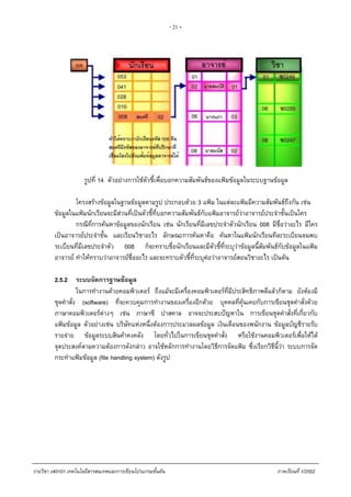 - 21 -
รูปที่ 14 ตัวอยางการใชตัวชี้เพื่อบอกความสัมพันธของแฟมขอมูลในระบบฐานขอมูล
โครงสรางขอมูลในฐานขอมูลตามรูป ประกอบดวย 3 แฟม ในแตละแฟมมีความสัมพันธถึงกัน เชน
ขอมูลในแฟมนักเรียนจะมีสวนที่เปนตัวชี้ที่บอกความสัมพันธกับแฟมอาจารยวาอาจารยประจําชั้นเปนใคร
กรณีที่การคนหาขอมูลของนักเรียน เชน นักเรียนที่มีเลขประจําตัวนักเรียน 008 มีชื่อวาอะไร มีใคร
เปนอาจารยประจําชั้น และเรียนวิชาอะไร ลักษณะการคนหาคือ คนหาในแฟมนักเรียนทีละระเบียนจนพบ
ระเบียนที่มีเลขประจําตัว 008 ก็จะทราบชื่อนักเรียนและมีตัวชี้ที่ระบุวาขอมูลนี้สัมพันธกับขอมูลในแฟม
อาจารย ทําใหทราบวาอาจารยชื่ออะไร และจะทราบตัวชี้ที่ระบุตอวาอาจารยสอนวิชาอะไร เปนตน
2.5.2 ระบบจัดการฐานขอมูล
ในการทํางานดวยคอมพิวเตอร ถึงแมจะมีเครื่องคอมพิวเตอรที่มีประสิทธิภาพดีแลวก็ตาม ยังตองมี
ชุดคําสั่ง (software) ที่จะควบคุมการทํางานของเครื่องอีกดวย บุคคลที่คุนเคยกับการเขียนชุดคําสั่งดวย
ภาษาคอมพิวเตอรตางๆ เชน ภาษาซี ปาสคาล อาจจะประสบปญหาใน การเขียนชุดคําสั่งที่เกี่ยวกับ
แฟมขอมูล ตัวอยางเชน บริษัทแหงหนึ่งตองการประมวลผลขอมูล เงินเดือนของพนักงาน ขอมูลบัญชีรายรับ
รายจาย ขอมูลระบบสินคาคงคลัง โดยทั่วไปในการเขียนชุดคําสั่ง หรือใชงานคอมพิวเตอรเพื่อใหได
จุดประสงคตามความตองการดังกลาว อาจใชหลักการทํางานโดยวิธีการจัดแฟม ซึ่งเรียกวิธีนี้วา ระบบการจัด
กระทําแฟมขอมูล (file handling system) ดังรูป
รายวิชา ง40101 เทคโนโลยีสารสนเทศและการเขียนโปรแกรมขั้นตน ภาคเรียนที่ 1/2552
 