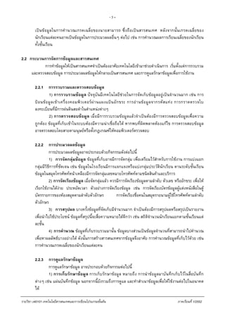 - 5 -
เปนขอมูลในการคํานวณเกรดเฉลี่ยของนายสามารถ ซึ่งถือเปนสารสนเทศ หลังจากนั้นเกรดเฉลี่ยของ
นักเรียนแตละคนอาจเปนขอมูลในการประมวลผลอื่นๆ ตอไป เชน การคํานวณผลการเรียนเฉลี่ยของนักเรียน
ทั้งชั้นเรียน
2.2 กระบวนการจัดการขอมูลและสารสนเทศ
การทําขอมูลใหเปนสารสนเทศจําเปนตองอาศัยเทคโนโลยีเขามาชวยดําเนินการ เริ่มตั้งแตการรวบรวม
และตรวจสอบขอมูล การประมวลผลขอมูลใหกลายเปนสารสนเทศ และการดูแลรักษาขอมูลเพื่อการใชงาน
2.2.1 การรวบรวมและตรวจสอบขอมูล
1) การรวบรวมขอมูล ปจจุบันมีเทคโนโลยีชวยในการจัดเก็บขอมูลอยูเปนจํานวนมาก เชน การ
ปอนขอมูลเขาเครื่องคอมพิวเตอรผานแผงแปนอักขระ การอานขอมูลจากรหัสแทง การกราดตรวจใบ
ลงทะเบียนที่มีการฝนดินสอดําในตําแหนงตางๆ
2) การตรวจสอบขอมูล เมื่อมีการรวบรวมขอมูลแลวจําเปนตองมีการตรวจสอบขอมูลเพื่อความ
ถูกตอง ขอมูลที่เก็บเขาในระบบตองมีความนาเชื่อถือได หากพบที่ผิดพลาดตองแกไข การตรวจสอบขอมูล
อาจตรวจสอบโดยสายตามนุษยหรือตั้งกฎเกณฑใหคอมพิวเตอรตรวจสอบ
2.2.2 การประมวลผลขอมูล
การประมวลผลขอมูลอาจประกอบดวยกิจกรรมดังตอไปนี้
1) การจัดกลุมขอมูล ขอมูลที่เก็บอาจมีการจัดกลุม เพื่อเตรียมไวสําหรับการใชงาน การแบงแยก
กลุมมีวิธีการที่ชัดเจน เชน ขอมูลในโรงเรียนมีการแจกแจงหรือแบงกลุมประวัตินักเรียน ตานระดับชั้นเรียน
ขอมูลในสมุดโทรศัพทหนาเหลืองมีการจัดกลุมเลขหมายโทรศัพทตามชนิดสินคาและบริการ
2) การจัดเรียงขอมูล เมื่อจัดกลุมแลว ควรมีการจัดเรียงขอมูลตามลําดับ ตัวเลข หรืออักขระ เพื่อให
เรียกใชงานไดงาย ประหยัดเวลา ตัวอยางการจัดเรียงขอมูล เชน การจัดเรียงบัตรขอมูลผูแตงหนังสือในตู
บัตรรายการของหองสมุดตามลําดับตัวอักษร การจัดเรียงชื่อคนในสมุดรายนามผูใชโทรศัพทตามลําดับ
ตัวอักษร
3) การสรุปผล บางครั้งขอมูลที่จัดเก็บมีจํานวนมาก จําเปนตองมีการสรุปผลหรือสรุปเปนรายงาน
เพื่อนําไปใชประโยชน ขอมูลที่สรุปนี้จะสื่อความหมายไดดีกวา เชน สถิติจํานวนนักเรียนแยกตามชั้นเรียนแต
ละชั้น
4) การคํานวณ ขอมูลที่เก็บรวบรวมมานั้น ขอมูลบางสวนเปนขอมูลจํานวนที่สามารถนําไปคํานวณ
เพื่อหาผลลัพธบางอยางได ดังนั้นการสรางสารสนเทศจากขอมูลจึงอาศัย การคํานวณขอมูลที่เก็บไวดวย เชน
การคํานวณเกรดเฉลี่ยของนักเรียนแตละคน
2.2.3 การดูแลรักษาขอมูล
การดูแลรักษาขอมูล อาจประกอบดวยกิจกรรมตอไปนี้
1) การเก็บรักษาขอมูล การเก็บรักษาขอมูล หมายถึง การนําขอมูลมาบันทึกเก็บไวในสื่อบันทึก
ตางๆ เชน แผนบันทึกขอมูล นอกจากนี้ยังรวมถึงการดูแล และทําสําเนาขอมูลเพื่อใหใชงานตอไปในอนาคต
ได
รายวิชา ง40101 เทคโนโลยีสารสนเทศและการเขียนโปรแกรมขั้นตน ภาคเรียนที่ 1/2552
 