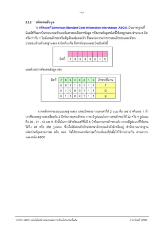 - 8 -
2.3.2 รหัสแทนขอมูล
1) รหัสแอสกี (American Standard Code Information Interchange :ASCII) เปนมาตรฐานที่
นิยมใชกันมากในระบบคอมพิวเตอรและระบบสื่อสารขอมูล รหัสแทนขอมูลชนิดนี้ใชเลขฐานสองจํานวน 8 บิต
หรือเทากับ 1 ไบตแทนอักขระหรือสัญลักษณแตละตัว ซึ่งหมายความวาการแทนอักขระแตละตัวจะ
ประกอบดวยตัวเลขฐานสอง 8 บิตเรียงกัน ซึ่งลําดับของแตละบิตเปนดังนี้
บิตที่ 7 6 5 4 3 2 1 0
และตัวอยางรหัสแทนขอมูล เชน
บิตที่ 7 6 5 4 3 2 1 0 อักขระที่แทน
0 0 1 1 0 1 1 1 7
0 1 0 0 0 1 1 1 G
0 1 1 0 0 1 1 1 g
จากหลักการของระบบเลขฐานสอง แตละบิตสามารถแทนคาได 2 แบบ คือ เลข 0 หรือเลข 1 ถา
เราเขียนเลขฐานสองเรียงกัน 2 บิตในการแทนอักขระ เราจะมีรูปแบบในการแทนอักขระได 22 หรือ 4 รูปแบบ
คือ 00 , 01 , 10 และ11 ดังนั้นในการใชรหัสแอสกีซึ่งมี 8 บิตในการแทนอักขระแลว เราจะมีรูปแบบที่ใชแทน
ไดถึง 28 หรือ 256 รูปแบบ ซึ่งเมื่อใชแทนตัวอักษรภาษาอังกฤษแลวยังมีเหลืออยู สํานักงานมาตรฐาน
ผลิตภัณฑอุตสาหกรรม หรือ สมอ. จึงไดกําหนดรหัสภาษาไทยเพิ่มลงไปเพื่อใหใชงานรวมกัน ตามตาราง
แสดงรหัส ASCII
รายวิชา ง40101 เทคโนโลยีสารสนเทศและการเขียนโปรแกรมขั้นตน ภาคเรียนที่ 1/2552
 