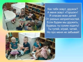 Как тебя зовут, дружок?
А меня зовут «Горшок»!
Я спасаю всех детей
От разных неприятностей.
Если будем мы дружить,
Будешь ты сухим ходить!
Ты гуляй, играй, читай,
Но про меня не забывай!
 
