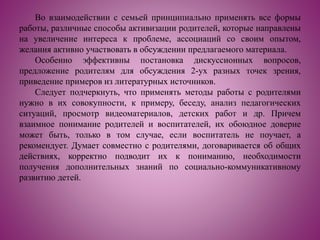 Во взаимодействии с семьей принципиально применять все формы
работы, различные способы активизации родителей, которые направлены
на увеличение интереса к проблеме, ассоциаций со своим опытом,
желания активно участвовать в обсуждении предлагаемого материала.
Особенно эффективны постановка дискуссионных вопросов,
предложение родителям для обсуждения 2-ух разных точек зрения,
приведение примеров из литературных источников.
Следует подчеркнуть, что применять методы работы с родителями
нужно в их совокупности, к примеру, беседу, анализ педагогических
ситуаций, просмотр видеоматериалов, детских работ и др. Причем
взаимное понимание родителей и воспитателей, их обоюдное доверие
может быть, только в том случае, если воспитатель не поучает, а
рекомендует. Думает совместно с родителями, договаривается об общих
действиях, корректно подводит их к пониманию, необходимости
получения дополнительных знаний по социально-коммуникативному
развитию детей.
 