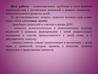 Цель работы – охарактеризовать проблемы и пути решения
взаимодействия и активизации родителей в вопросе социально -
коммуникативного развития детей.
По рассматриваемому вопросу педагоги детского сада ставят
перед собой следующие задачи:
- приобщить родителей к участию в жизни ДОУ;
- повысить психологическую и педагогическую культуру
родителей в вопросах формирования у детей уважительного
отношения и чувства принадлежности к своей семье и к
окружающему социуму;
- оказать помощь семьям дошкольников в воспитании у детей
норм и ценностей, которые приняты в обществе, включая
моральные и нравственные ценности.
 