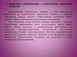 2 направление взаимодействия - педагогическое просвещение
родителей.
Педагогическое просвещение содержит в себе практическое
применение и теоретическую грамотность человека в вопросах
образования, умение передать подрастающему поколению знания,
умения и навыки, накопленные предыдущими поколениями.
Для повышения педагогической культуры родителей в вопросах
социализации дошкольников могут использоваться разные формы
работы: лекции, групповые и индивидуальные консультации для
родителей, семинары-практикумы, мастер-классы, родительские
конференции, создание папок-передвижек, буклетов, информационных
листов, газет, памяток, видеотеки, аудиотеки и др. Желательно создать
библиотечку педагогической литературы для родителей из цикла
«Социальное развитие ребенка».
 